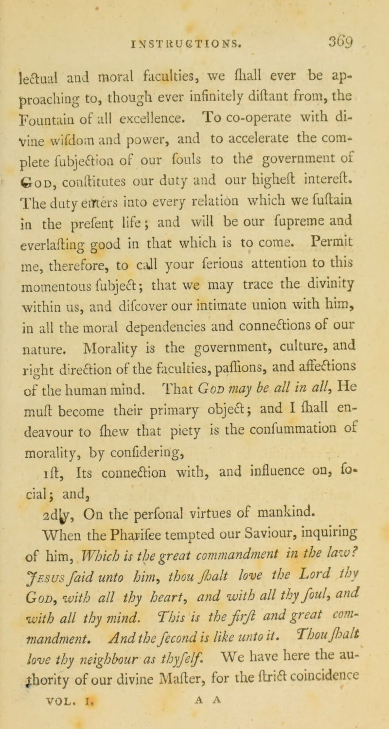 leftual and moral faculties, we fliall ever be ap- proaching to, though ever infinitely diftant from, the Fountain of all excellence. To co-operate with di- vine wifdom and power, and to accelerate the com- plete fubjeXion of our fouls to the government of ^od, conAitutes our duty and our liighefh intereA. The duty eifters into every relation which we fuAain in the prefent life; and will be our fupreme and everlaAing good in that which is to come. Permit me, therefore, to ca.ll your ferious attention to this momentous fubjeX; that we may trace the divinity within us, and difcover our intimate union with him, in all the moral dependencies and connexions of our nature. Morality is the government, culture, and right direXion of the faculties, paflions, and affeXions of the human mind. That God may be all in all, He muff become their primary objeX; and I fliall en- deavour to fliew that piety is the confummation of morality, by confidering, i A, Its connexion with, and influence on, fa- cial; and, 2d ty, On die perfonal virtues of mankind. When the Pharifee tempted our Saviour, inquiring of him, Which is the great commandment in the law? Jesus faid unto him, thou Jloalt love the Lord toy God, with all thy heart, and with all thy foul, and with all thy mind. This is the firjl and great com- mandment. And the fecond is like unto it. Thoujhalt love thy neighbour as thyfelf. We have here the au- thority of our divine Mafler, for the AriX coincidence A. A VOL. I.