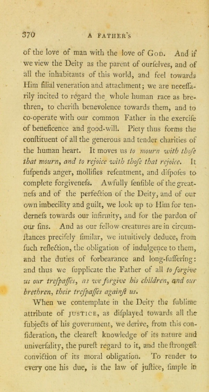 of the love of man with the love of God. And if we view the Deity as the parent of ourfelves, and of all the inhabitants of this world, and feel towards Him filial veneration and attachment; we are necefla- rily incited to regard the whole human race as bre- thren, to cherifh benevolence towards them, and to co-operate with our common Father in the exercife of beneficence and good-will. Piety thus forms the conflituent of all the generous and tender charities of the human heart. It moves us to mourn with thofe that mourn, and to rejoice with thofe that rejoice. It fufpends anger, mollifies refentment, and difpofes to complete forgivenefs. Awfully lenfible of the great - nefs and of the perfection of the Deity, and of our own imbecility and guilt, we look up to Him for ten- dernefs towards our infirmity, and for the pardon of our fins. And as our fellow creatures are in circum- ilances precifely fimilar, we intuitively deduce, from fuch reflection, the obligation of indulgence to them, and the duties of forbearance and long-fuffering: and thus we fupplicate the Father of all to forgive us our trefpaffes, as we forgive his children, and our brethren, their trej'pafes againjl us. When we contemplate in the Deity the fublime attribute of justice, as difplayed towards all the fubjeCts of his government, we derive, from this con- fideration, the cleared: knowledge of its nature and univerfality, the pureft regard to it, and the ftrongefl conviCtion of its moral obligation. To render to every one his due, is the law of judice, fimple in