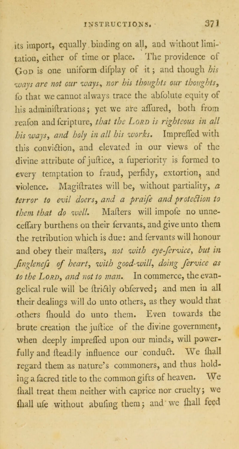 its import, equally binding on all, and without limi- tation, either of time or place. The providence of God is one uniform difplay of it; and though his ways are not our ways, nor his thoughts our thoughts, fo that we cannot always trace the abfolute equity of his adminiftrations; yet we are allured, both from reafon andfcripture, that the Lord is righteous in all his ways, and holy in all his works. Impreffed with this convi&ion, and elevated in our views of the divine attribute of juftice, a fuperiority is formed to every temptation to fraud, perfidy, extortion, and violence. Magiftrates will be, without partiality, a terror to evil doers, and a praife and proteftion to them that do well. Mahers will impole no unne- ceffary burthens on their fervants, and give unto them the retribution which is due: and fervants will honour and obey their mailers, not with eye-fervice, hut in finglenefs of heart, with good-will, doing fervice as to the Lord, and not to man. In commerce, the evan- gelical rule will be ftri&ly obfervedj and men in all their dealings will do unto others, as they would that others fhould do unto them. Even towards the brute creation the juftice of the divine government, when deeply imprefted upon our minds, will power- fully and fteadily influence our conduct. We lhall regard them as nature’s commoners, and thus hold- ing a facred title to the common gifts of heaven. We lhall treat them neither with caprice nor cruelty; we (hall ufe without abufing them; and we lhall feed