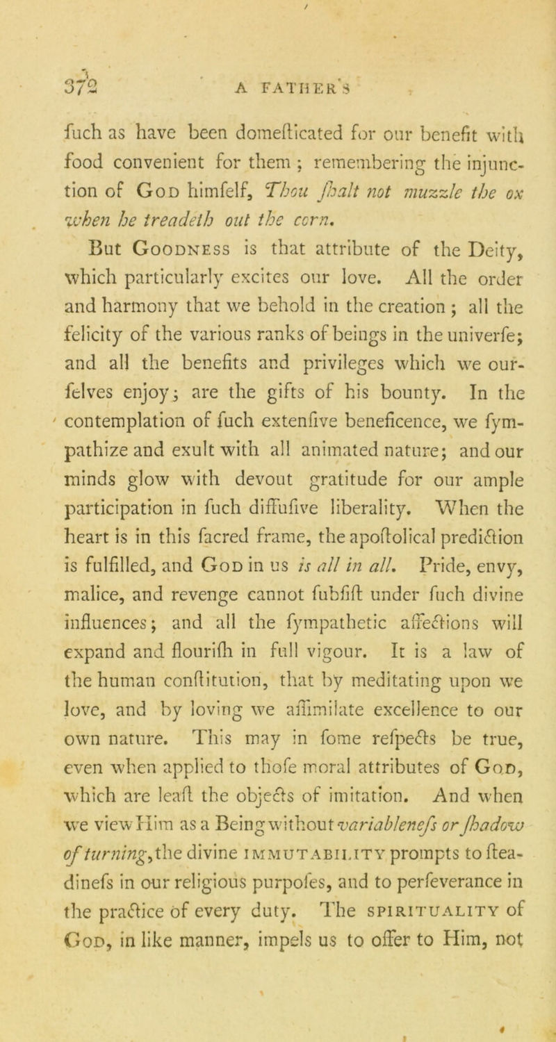 / 372 a father's fuch as have been domeflicated for our benefit with food convenient for them ; remembering the injunc- tion of God himfelf, Thou fa alt not muzzle the ox when he treadeth out the corn. But Goodness is that attribute of the Deity, which particularly excites our love. All the order and harmony that we behold in the creation ; all the felicity of the various ranks of beings in the univerfe; and all the benefits and privileges which we our- felves enjoy; are the gifts of his bounty. In the ' contemplation of fuch extenfive beneficence, we fym- pathize and exult with all animated nature; and our minds glow with devout gratitude for our ample participation in fuch diffufive liberality. When the heart is in this facred frame, the apoflolical predi&ion is fulfilled, and God in us is all in all. Pride, envy, malice, and revenge cannot fubfift under fuch divine influences; and all the fympathetic affections will expand and flourifh in full vigour. It is a law of the human conflitution, that by meditating upon we love, and by loving we afilmilate excellence to our own nature. This may in fome refpeCts be true, even when applied to thofe moral attributes of God, which are leafl the objects of imitation. And when we view Him as a Being without variablenefs or Jhadow of turnings the divine immutability prompts toflea- dinefs in our religious purpofes, and to perfeverance in the practice of every duty. The spirituality of God, in like manner, impels us to offer to Him, not