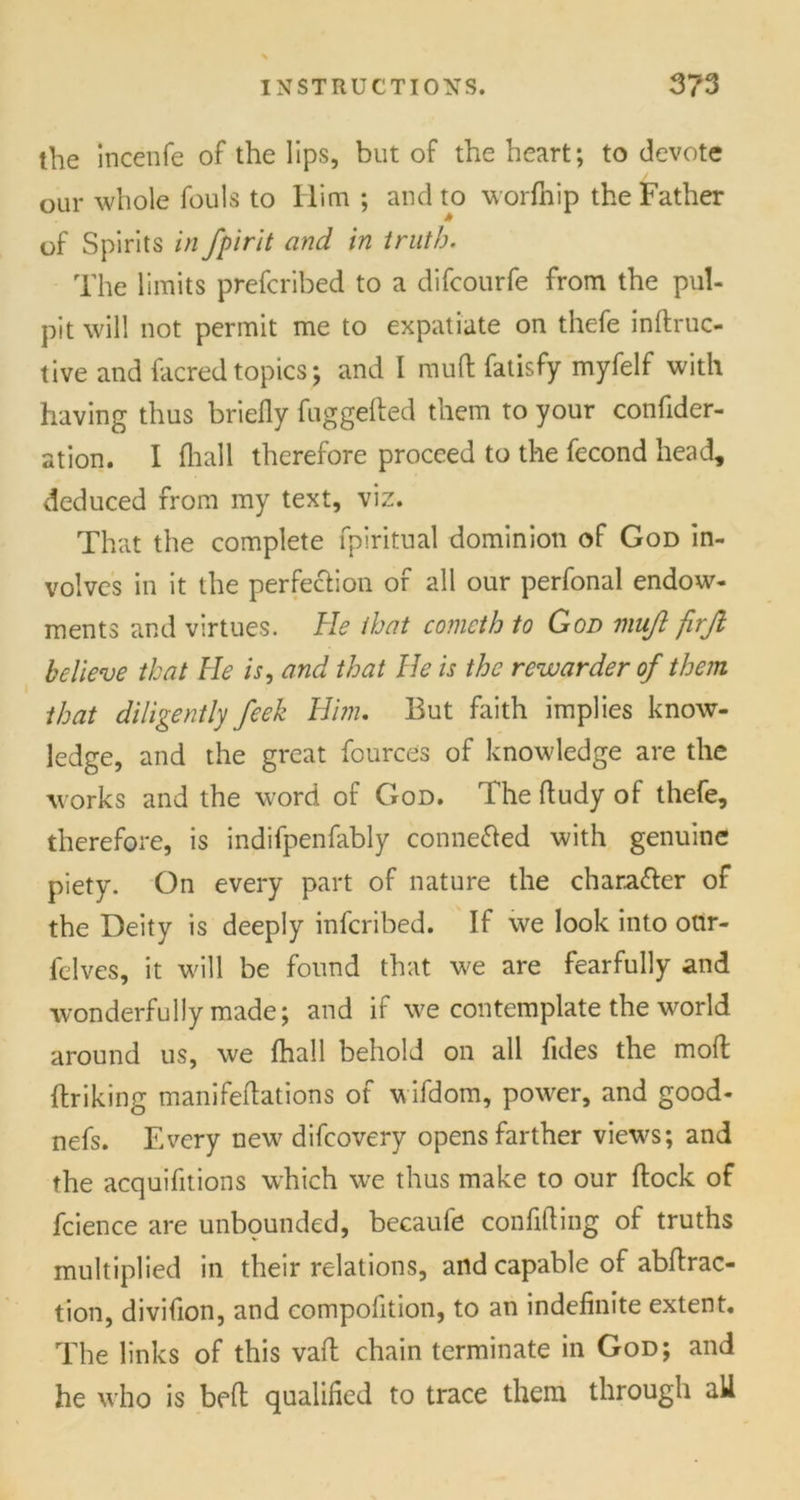 the incenfe of the lips, but of the heart; to devote our whole fouls to Him ; and to worfnip the Father of Spirits in fpirit and in truth. The limits prefcribed to a difcourfe from the pul- pit will not permit me to expatiate on thefe indruc- tive and facred topics; and I mud fatisfy myfelf with having thus briefly fuggefted them to your confider- ation. I (hall therefore proceed to the fecond head, deduced from my text, viz. That the complete fpiritual dominion of God in- volves in it the perfection of all our perfonal endow- ments and virtues. He that cometh to God mujl firjt believe that He is, and that He is the rewarder of them that diligently feek Him. But faith implies know- ledge, and the great fources of knowledge are the works and the word of God. The fludy of thefe, therefore, is indifpenfably conne&ed with genuine piety. On every part of nature the chara&er of the Deity is deeply infcribed. If we look into otir- felves, it will be found that we are fearfully and wonderfully made; and if we contemplate the world around us, we {hall behold on all fides the mod {hiking manifedations of wifdom, power, and good- nefs. Every new difcovery opens farther views; and the acquifitions which we thus make to our dock of fcience are unbounded, becaufe confiding of truths multiplied in their relations, and capable of abdrac- tion, divifion, and compolition, to an indefinite extent. The links of this vad chain terminate in God; and he who is bed qualified to trace them through all