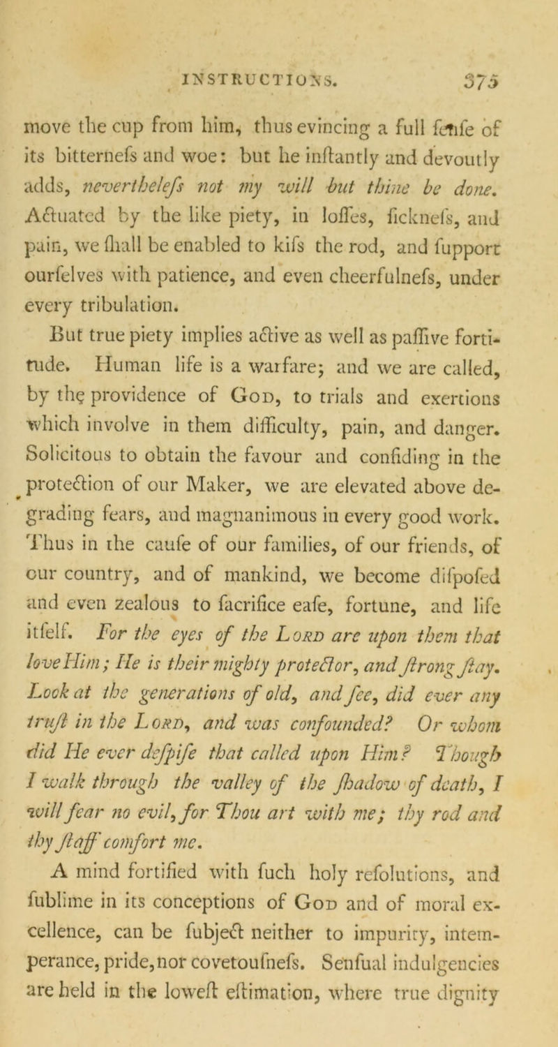 move the cup from him, thus evincing a full ftfife of its bitternefs and woe: but he inftantly and devoutly adds, nevertbelefs not my will but thine be done. Actuated by the like piety, in Ioffes, ficknefs, and pain, we (hall be enabled to kifs the rod, and fupporc ourfelves with patience, and even cheerfulnefs, under every tribulation. But true piety implies active as well as paffive forti- tude. Human life is a warfare; and we are called, by the providence of God, to trials and exertions which involve in them difficulty, pain, and danger. Solicitous to obtain the favour and confiding in the protection of our Maker, we are elevated above de- grading fears, and magnanimous in every good work. Thus in the caufe of our families, of our friends, of cur country, and of mankind, we become difpofed and even zealous to facrifice eafe, fortune, and life itfelf. For the eyes of the Loud arc upon them that love Him; He is their mighty protestor, and Jlrongfiay. Look at the generations of old, and fee, did ever any irujl in the Lord, and was confounded? Or whom did He ever defpife that called upon Him f Though 1 walk through the valley of the Jhadow of death, / will fear no evil, for Thou art with me; thy rod and thyJlaff comfort me. A mind fortified with fucli holy refolutions, and fublime in its conceptions of God and of moral ex- cellence, can be fubjeCt neither to impurity, intem- perance, pride, nor covetoufnefs. Senfual indulgences are held in the lowed eftimation, where true dignity