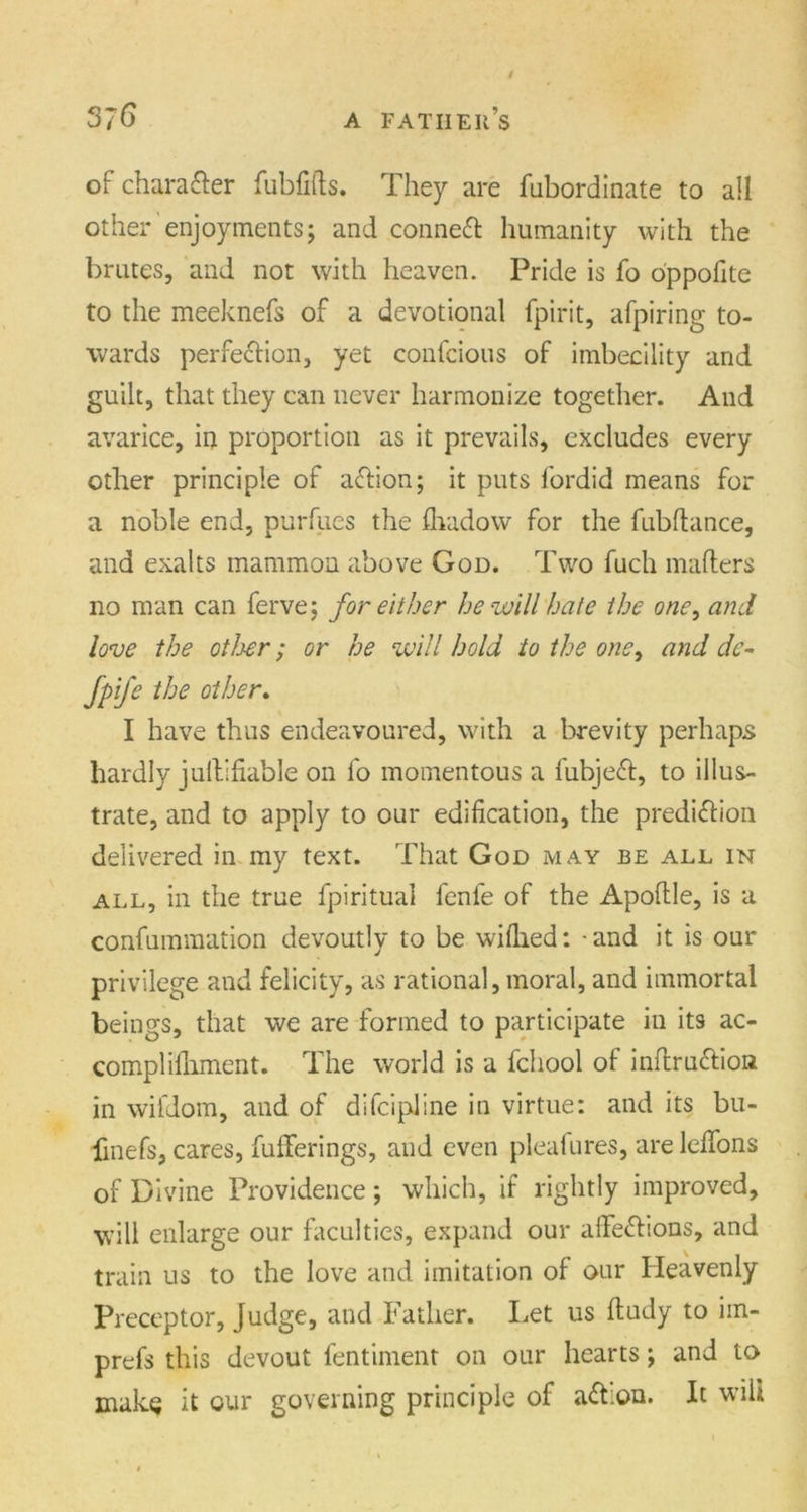 / of chara&er fubfifts. They are fubordinate to all other enjoyments; and conned humanity with the brutes, and not with heaven. Pride is fo oppofite to the meeknefs of a devotional fpirit, afpiring to- wards perfection, yet confcious of imbecility and guilt, that they can never harmonize together. And avarice, in proportion as it prevails, excludes every other principle of action; it puts fordid means for a noble end, purfues the fhadow for the fubftance, and exalts mammon above God. Two fuch mailers no man can ferve; for either he will hate the one, and love the other; or he will hold to the one, and de- fpife the other. I have thus endeavoured, with a brevity perhaps hardly jultiliable on fo momentous a fubjeCt, to illus- trate, and to apply to our edification, the prediction delivered in my text. That God may be all in all, in the true fpiritual fenfe of the Apollle, is a confummation devoutly to be wilhed: - and it is our privilege and felicity, as rational, moral, and immortal beings, that we are formed to participate in its ac- compliihment. The world is a fchool of inflruclion in wifdom, and of difcipJine in virtue: and its bu- •jfinefs, cares, fufferings, and even pleafures, are lefifons of Divine Providence; which, if rightly improved, will enlarge our faculties, expand our affeClions, and train us to the love and imitation of our Heavenly Preceptor, Judge, and Father. Let us lludy to iin- prefs this devout fentiment on our hearts; and to mak^ it our governing principle of aCtion. It will