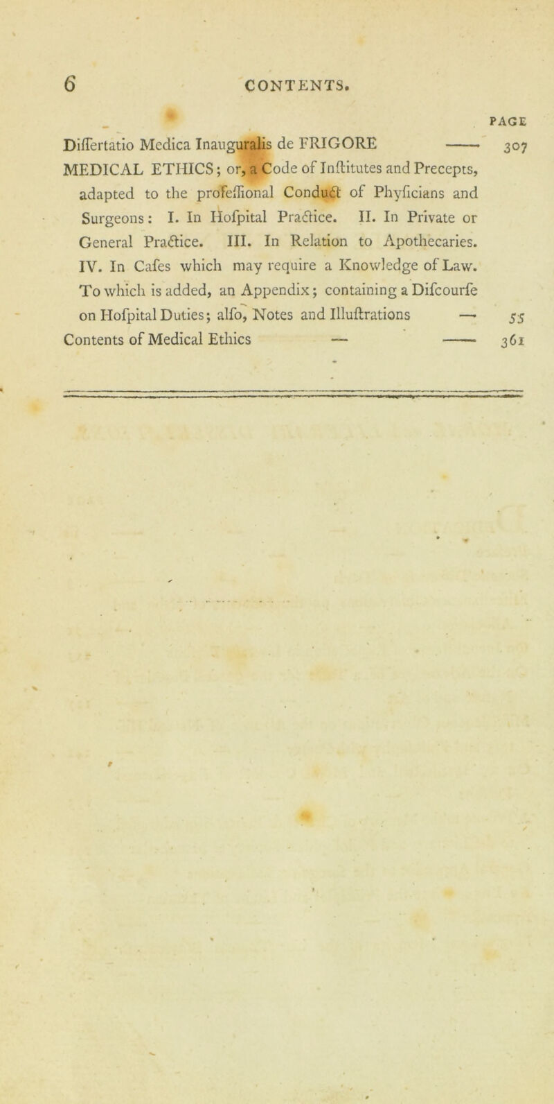 6 CONTENTS. Differtatio Mcdica Inauguralis de FRIGORE MEDICAL ETHICS; or, a Code of Inftitutes and Precepts, adapted to the profeflional Condudl of Phyficians and Surgeons: I. In Hofpital Praftice. II. In Private or General Practice. III. In Relation to Apothecaries. IV. In Cafes which may require a Knowledge of Law. To which is added, an Appendix; containing a Difcourfe on Hofpital Duties; alfo, Notes and Illuftrations — Contents of Medical Ethics — PAGE 3°7 55 361