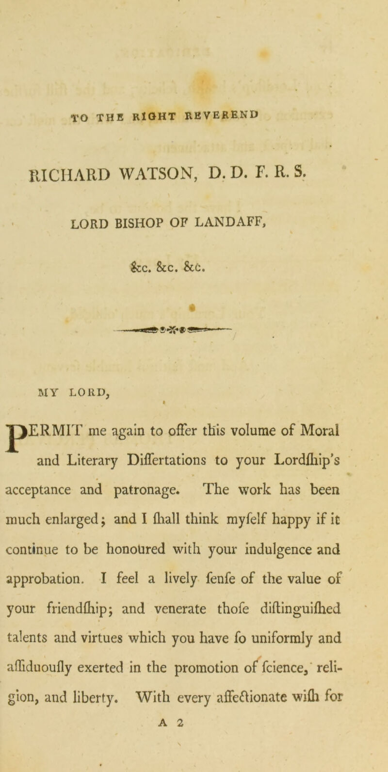 TO THE RIGHT REVEREND IUCIIARD WATSON, D. D. F. R. S. LORD BISHOP OF LANDAFF, See. &c. &c. MY LORD, JJERMIT me again to offer this volume of Moral and Literary Differtations to your Lordfliip’s % acceptance and patronage. The work has been much enlarged; and I {hall think myfelf happy if it continue to be honoured with your indulgence and approbation, I feel a lively fenfe of the value of your friendfhip; and venerate thofe diftinguifhed talents and virtues which you have fo uniformly and afliduoufly exerted in the promotion of fcience, reli- gion, and liberty. With every affeflionate wifh for A 2