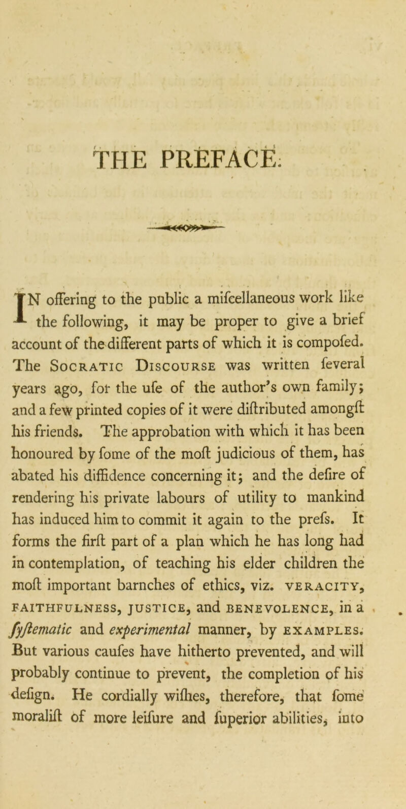 THE PREFACE. IN offering to the public a mifcellaneous work like the following, it may be proper to give a brief account of the different parts of which it is compofed. The Socratic Discourse was written feveral years ago, for the ufe of the author’s own family; and a few printed copies of it were diftributed amongfl his friends. The approbation with which it has been honoured by fome of the mofl judicious of them, has abated his diffidence concerning it; and the defire of rendering his private labours of utility to mankind has induced him to commit it again to the prefs. It forms the firfl part of a plan which he has long had in contemplation, of teaching his elder children the mofl important barnches of ethics, viz. veracity, FAITHFULNESS, JUSTICE, and BENEVOLENCE, in a fyftematic and experimental manner, by examples. But various caufes have hitherto prevented, and will % probably continue to prevent, the completion of his defign. He cordially willies, therefore, that fome moralill of more leifure and fuperior abilities^ into