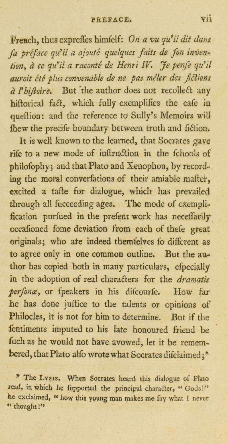 PREFACE. YU French, thus exprefifes himfelf: On a vu qu’il dit dans fa preface qu’il a ajoute quelques faits de fon inven- tion, a ce qufil a raconte de Henri IV, Je penfe qu'il auroit ete plus convenable de ne pas meler des fictions h rhiftoire. But the author does not recalled any hiftorical fa£t, which fully exemplifies the cafe in quefiion: and the reference to Sully’s Memoirs will fhew the precife boundary between truth and fiClion. It is well known to the learned, that Socrates gave rife to a new mode of inftrudtion in the fchools of philofophy; and that Plato and Xenophon, by record- ing the moral converfations of their amiable matter, excited a tatte for dialogue, which has prevailed through all fucceeding ages. The mode of exempli- fication purfued in the prefeiit work has necefiarily occafioned fome deviation from each of thefe great originals; who ate indeed themfelves fo different as to agree only in one common outline. But the au- thor has copied both in many particulars, efpecially in the adoption of real characters for the dramatis perforce^ or fpeakers in his difcourfe. How far he has done juftice to the talents or opinions of Philocles, it is not for him to determine. But if the fentiments imputed to his late honoured friend be fuch as he would not have avowed, let it be remem- bered, that Plato alfo wrote what Socrates declaimed ;* * The Lysis. When Socrates heard this dialogue of Plato read, in which he fupported the principal character, “ Gods!’* he exclaimed, “ how this young man makes me fay what I never “ thought!”