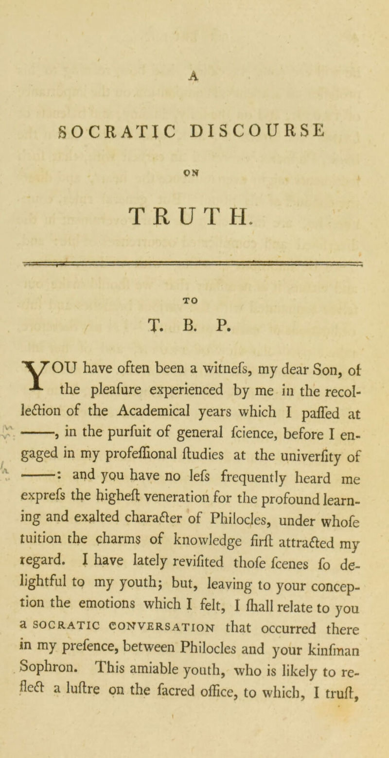 A SOCRATIC DISCOURSE ON TRUTH. TO T. B. P. OU have often been a witnefs, my dear Son, of -*• the pleafure experienced by me in the recol- lection of the Academical years which I paffed at , in the purfuit of general fcience, before I en- gaged in my profeffional ftudies at the univerfity of : and you have no lefs frequently heard me exprefs the higheft veneration for the profound learn- ing and exalted chara&er of Philocjes, under whofe tuition the charms of knowledge firft attracted my regard. I have lately revifited thofe fcenes fo de- lightful to my youth; but, leaving to your concep- tion the emotions which I felt, I fhall relate to you a SOCRATIC conversation that occurred there in my prefence, between Philocles and your kinfman Sophron. This amiable youth, who is likely to re- Hcft a luflre on the facred office, to which, I trull, t