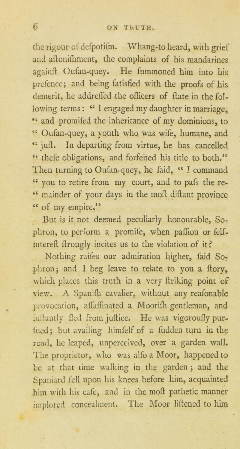 the rigour of defpotifm. Whang-to heard, with grief and aftonilhment, the complaints of his mandarines againft Oufan-quey. He fummoned him into his prefence; and being fatisfied with the proofs of his demerit, he addreiTed the officers of date in the fol- lowing terms: “ I engaged my daughter in marriage, “ and promifed the inheritance of my dominions, to tc Oufan-quey, a youth who was wife, humane, and “ juft. In departing from virtue, he has cancelled “ thefe obligations, and forfeited his title to both.’3’ Then turning to Oufan-quey, he laid, <e I command 6£ you to retire from my court, and to pafs the re- 6t mainder of your days in the moft diftant province <c of my empire.’5 But is it not deemed peculiarly honourable, So- phron, to perform a promife, when paffion or felf- intereft ftrongly incites us to the violation of it? Nothing raifes our admiration higher, faid Sor phron; and I beg leave to relate to you a ftory, which places this truth in a very ftriking point of view. A Span ilia cavalier, without any reafonable provocation, affiiffinated a Moorifti gentleman, and inllantly fled fromjuftice. He was vigoroufly pur- 1'ued; but availing himfelf of a fudden turn in the road, he leaped, unperceived, over a garden wall. The proprietor, who was alfo a Moor, happened to be at that time walking in the garden ; and the Spaniard fell upon his knees before him, acquainted him with his cafe, and in the moft pathetic manner implored concealment. The Moor liftened to him