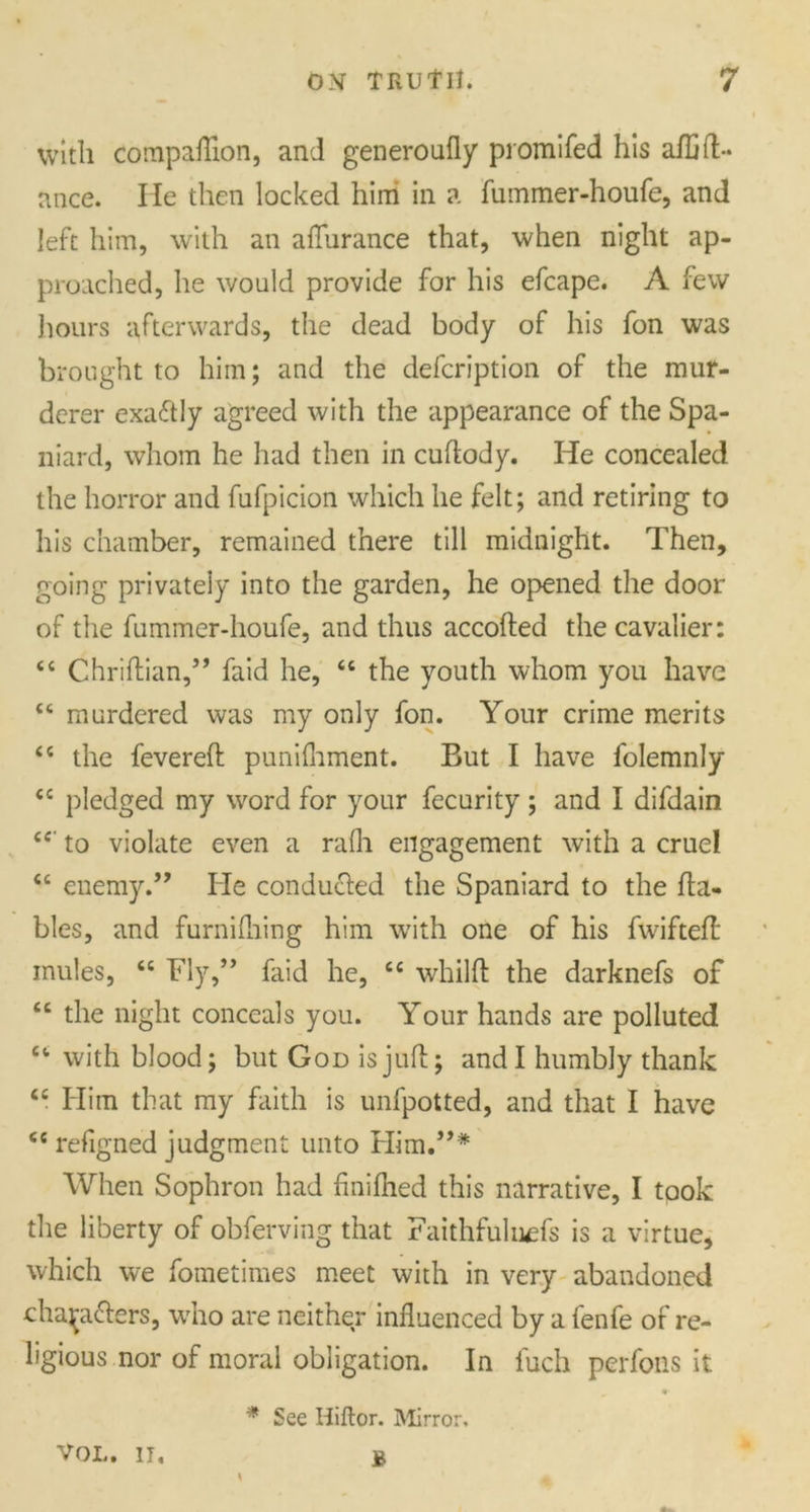 with compaflion, and generoufly promifed his aftift- nnce. lie then locked him in a fummer-houfe, and left him, with an aflurance that, when night ap- proached, he would provide for his efcape. A few hours afterwards, the dead body of his fon was brought to him; and the defeription of the mur- derer exactly agreed with the appearance of the Spa- niard, whom he had then in cuftody. He concealed the horror and fufpicion which lie felt; and retiring to his chamber, remained there till midnight. Then, going privately into the garden, he opened the door of the fummer-houfe, and thus accofted the cavalier: <c Chriftian,” faid he, 66 the youth whom you have c< murdered was my only fon. Your crime merits <c the fevered punifliment. But I have folemnly <c pledged my word for your fecurity ; and I difdain ce to violate even a rafli engagement with a cruel “ enemy.” He conducted the Spaniard to the fta- bles, and furnifliing him with one of his fwifteft mules, <c Fly,” faid he, cc whilft the darknefs of “ the night conceals you. Your hands are polluted “ with blood; but God is juft; and I humbly thank ts Him that my faith is unfpotted, and that I have ee refigned judgment unto Him.”* When Sophron had finiftied this narrative, I took the liberty of obferving that Faithfuluds is a virtue, which we fometimes meet with in very abandoned chajrafters, who are neither influenced by a fenfe of re- ligious nor of moral obligation. In fuch perfons it * See Hiitor. Mirror, VOL. II, B