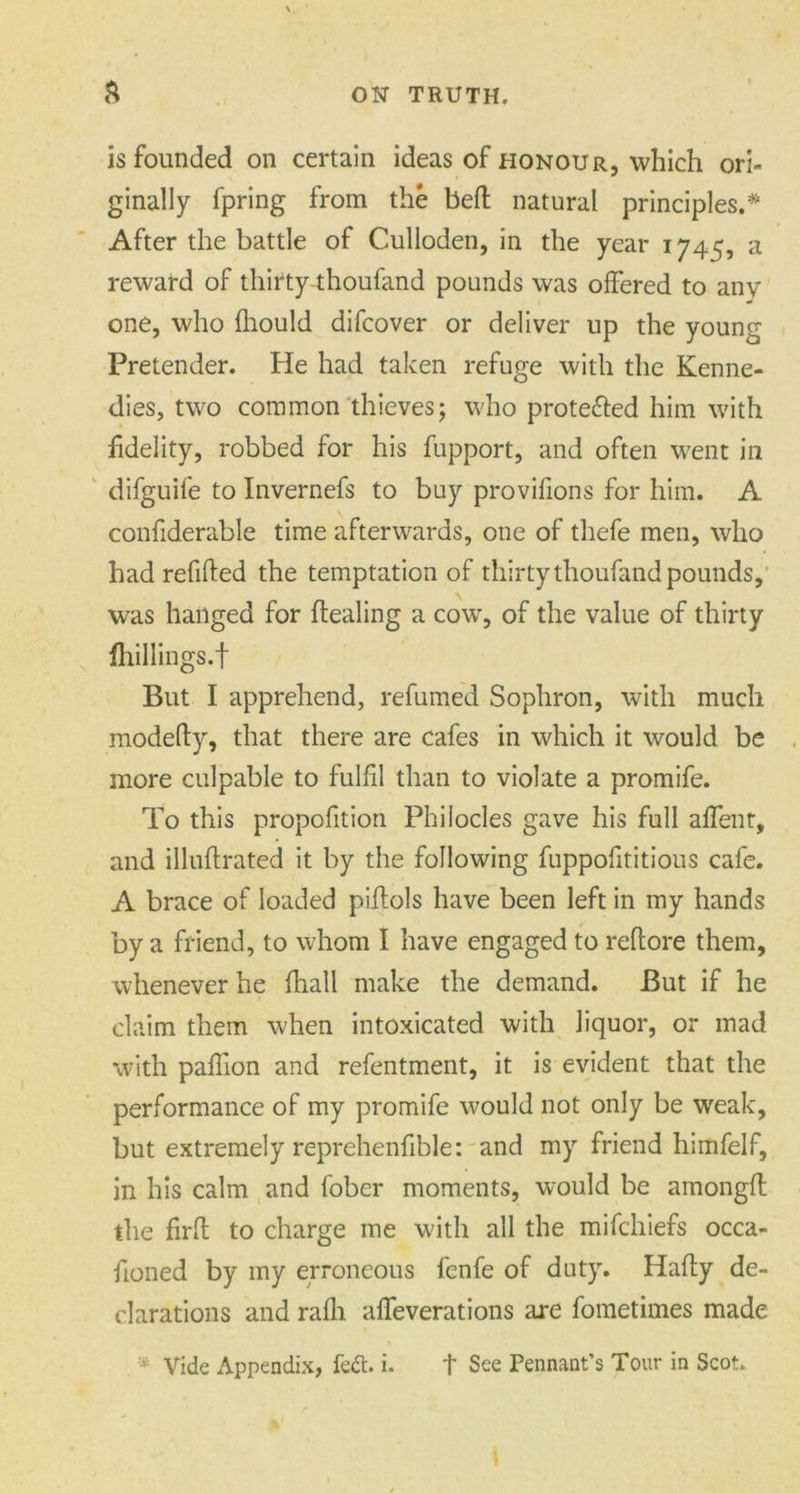 is founded on certain ideas of honour, which ori- ginally fpring from the bed natural principles.* After the battle of Culloden, in the year 1745, a reward of thirty thoufand pounds was offered to any one, who fliould difcover or deliver up the young Pretender. He had taken refuge with the Kenne- dies, two common thieves; who protected him with fidelity, robbed for his fupport, and often went in difguife to Invernefs to buy provifions for him. A confiderable time afterwards, one of thefe men, who had refided the temptation of thirty thoufand pounds, was hanged for dealing a cow, of the value of thirty fhillings.f But I apprehend, refumed Sophron, with much modedy, that there are cafes in which it would be more culpable to fulfil than to violate a promife. To this proportion Phi lodes gave his full affent, and illudrated it by the following fuppofititious cafe. A brace of loaded piftols have been left in my hands by a friend, to whom I have engaged to reftore them, whenever he (hall make the demand. But if he claim them when intoxicated with liquor, or mad with paflion and refentment, it is evident that the performance of my promife would not only be weak, but extremely reprehenfible: and my friend himfelf, in his calm and l'ober moments, would be amongft the fird to charge me with all the mifchiefs occa- doned by my erroneous fenfe of duty. Hady de- clarations and rafli alfeverations are fometimes made