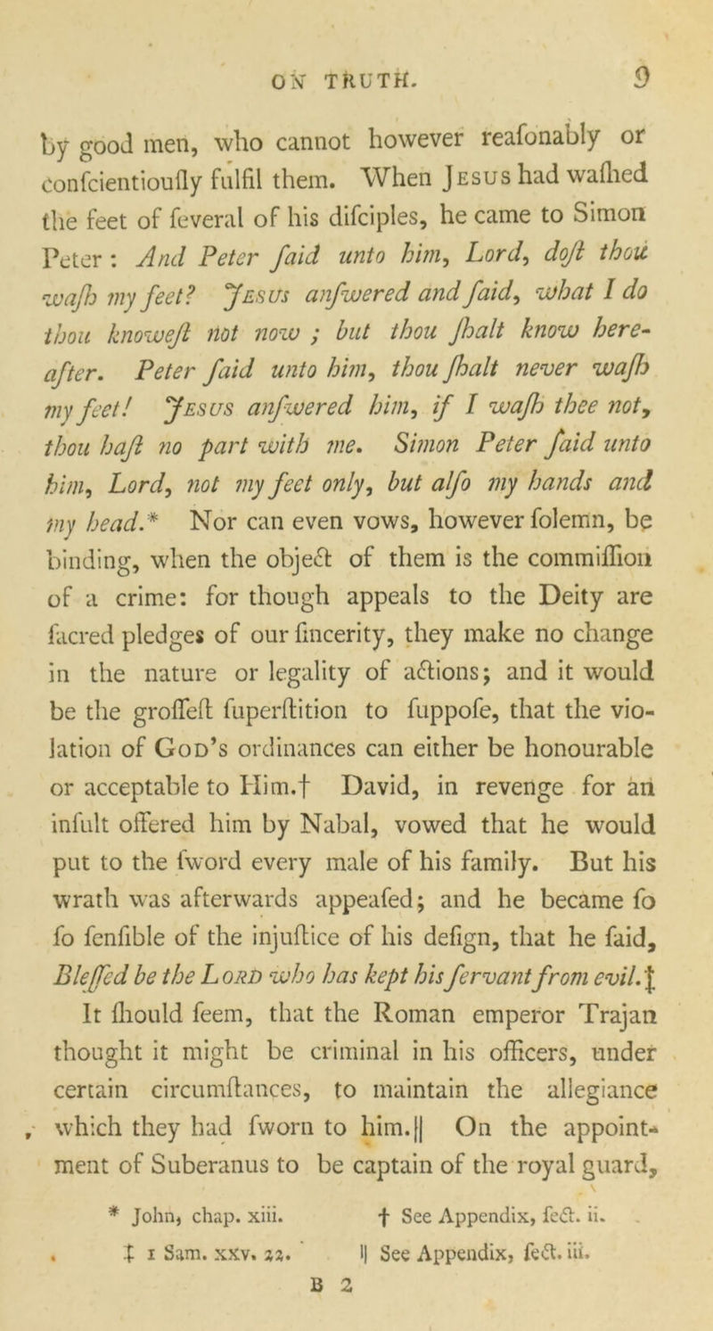 by good men, who cannot however reafonably or confcientioufly fulfil them. When Jesus had wafiied the feet of feveral of his difciples, he came to Simon Peter : And Peter faid unto him, Lord, doji thou <iv aftj my feet? Jesus anfwered and faid, what I do thou knowefl not now ; but thou Jhalt know here- after. Peter faid unto him, thou Jhalt never wajh my feet! Jesus anfwered him, if I wajh thee noty thou haft no part with me. Simon Peter faid unto him, Lord, not my feet only, but alfo my hands and my head * Nor can even vows, however folemn, be binding, when the object of them is the commiflion of a crime: for though appeals to the Deity are facred pledges of our fincerity, they make no change in the nature or legality of a&ions; and it would be the groffeff fuperftition to fuppofe, that the vio- lation of God’s ordinances can either be honourable or acceptable to Him.f David, in revenge for an infult offered him by Nabal, vowed that he would put to the (word every male of his family. But his wrath was afterwards appeafed; and he became fo fo fenfible of the injuffice of his defign, that he faid, Bleffcd be the Lord who has kept hisfervantfrom evil.’I It lliould feem, that the Roman emperor Trajan thought it might be criminal in his officers, under certain circumffances, to maintain the allegiance f which they had fworn to him. [| On the appoint- ment of Suberanus to be captain of the royal guard, * John, chap. xiii. f See Appendix, fe<5t. ii. . X i Sam. xxv. %%. 1| See Appendix, fe£t. iii. B 2