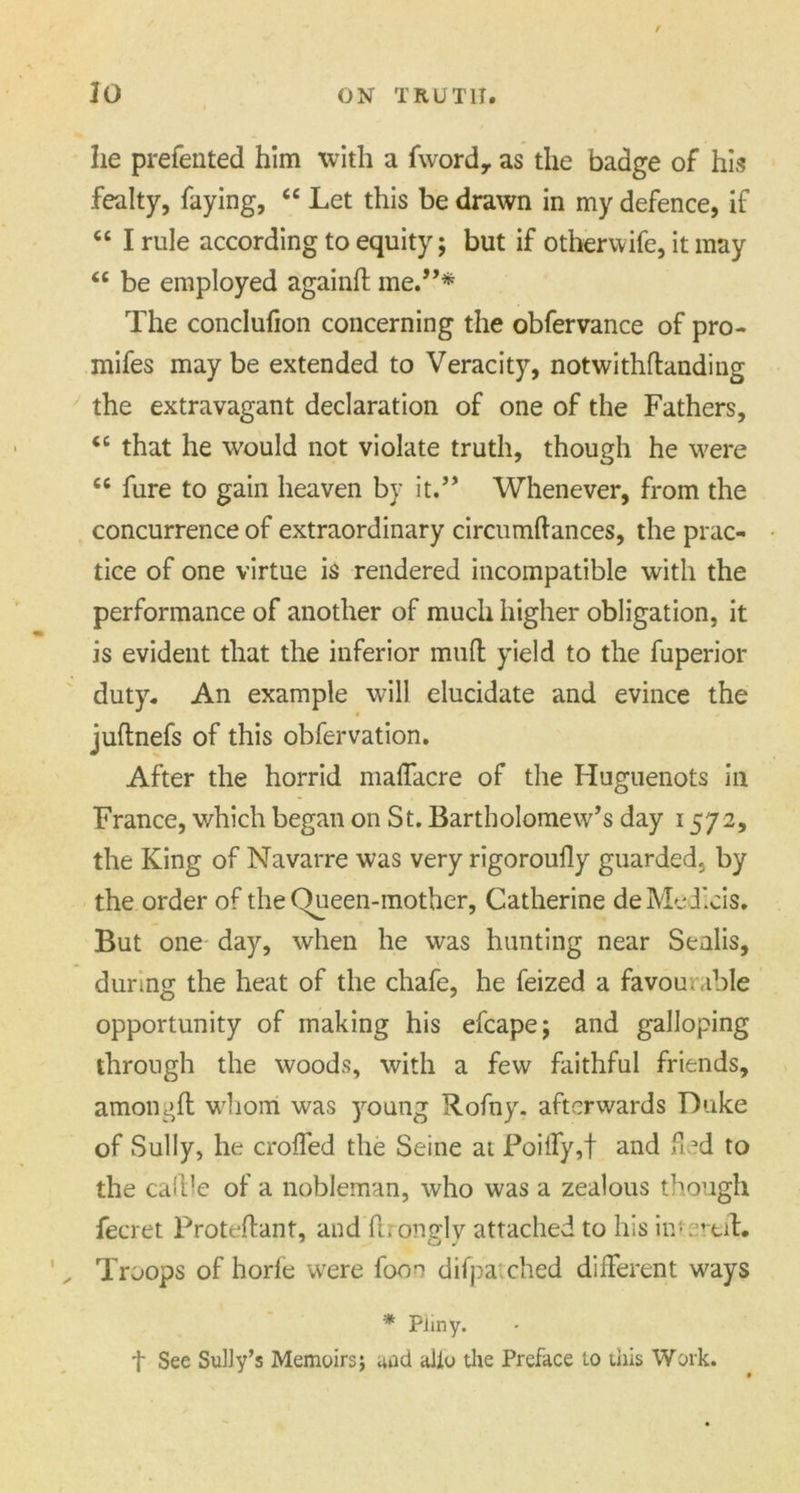 r JO ON TRUTH. he prefented him with a fword, as the badge of his fealty, faying, “ Let this be drawn in my defence, if “ I rule according to equity; but if otherwife, it may “ be employed againft me.”* The conclufion concerning the obfervance of pro- mifes may be extended to Veracity, notwithdanding the extravagant declaration of one of the Fathers, cc that he would not violate truth, though he were cc fure to gain heaven by it.” Whenever, from the concurrence of extraordinary circumdances, the prac- tice of one virtue is rendered incompatible with the performance of another of much higher obligation, it is evident that the inferior mud yield to the fuperior duty. An example will elucidate and evince the judnefs of this obfervation. After the horrid maffacre of the Huguenots in France, which began on St. Bartholomew’s day 1572, the King of Navarre was very rigoroufly guarded, by the order of the Queen-mother, Catherine deMedicis. But one day, when he was hunting near Sealis, during the heat of the chafe, he feized a favourable opportunity of making his efcape; and galloping through the woods, with a few faithful friends, amongd whom was young R.ofny. afterwards Duke of Sully, he eroded the Seine at Poiffy,f and fled to the cadle of a nobleman, who was a zealous though fecret Protedant, and drontrlv attached to his in; erdft. , Troops of horfe were foon difpai ched different ways * Pliny. t See Sully’s Memoirs; and alio the Preface to this Work.