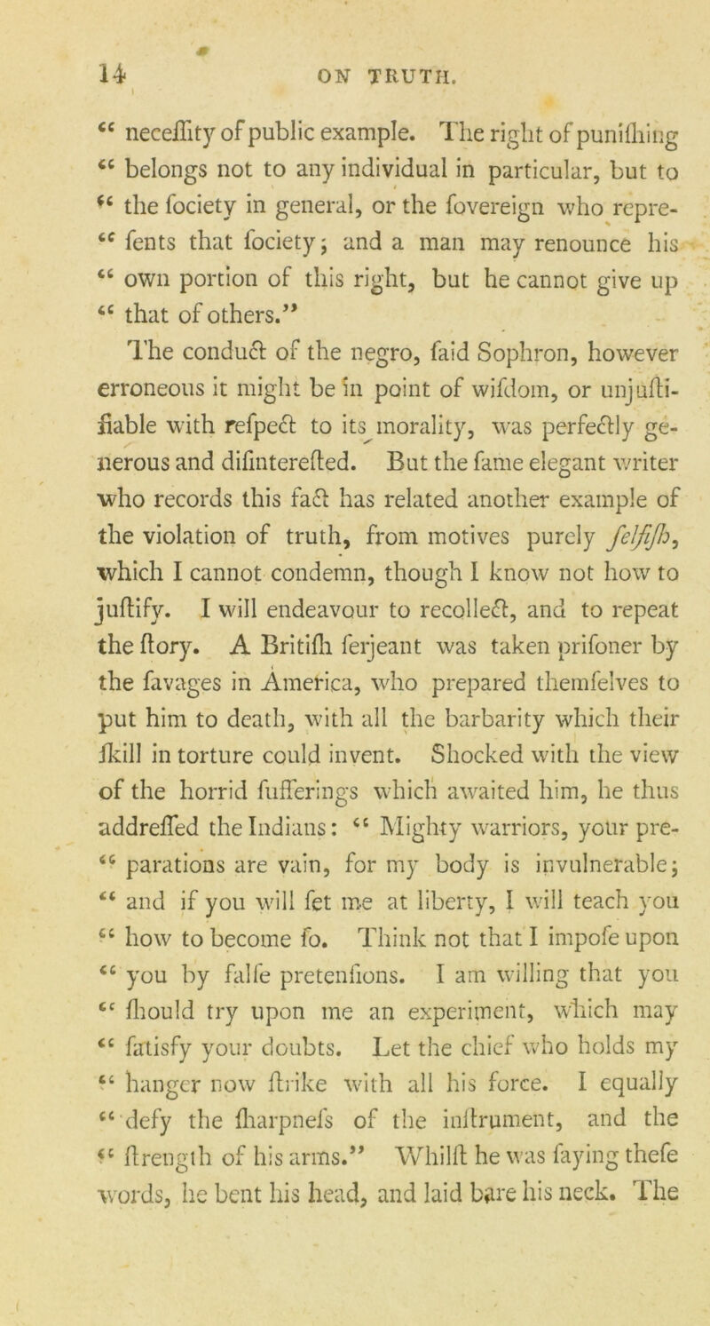 * €C neceffity of public example. The right of punifliing “ belongs not to any individual in particular, but to “ the fociety in general, or the fovereign who rcpre- “ fents that fociety j and a man may renounce his “ own portion of this right, but he cannot give up 46 that of others.” The conduct of the negro, faid Sophron, however erroneous it might be in point of wifdom, or unjufti- fiable with refpeft to its morality, was perfectly ge- nerous and difinterefled. But the fame elegant writer who records this fade has related another example of the violation of truth, from motives purely felfijh, which I cannot condemn, though I know not how to juftify. I will endeavour to recollect, and to repeat the (lory. A Britifh ferjeant was taken prifoner by < the favages in America, who prepared themfelves to put him to death, with all the barbarity which their fkill in torture could invent. Shocked with the view of the horrid fufferings which awaited him, he thus addreffed the Indians: “ Mighty warriors, your pre- “ parations are vain, for my body is invulnerable; “ and if you will fet me at liberty, I will teach you il how to become fo. Think not that I impofeupon <c you by falfe pretenfions. I am willing that you cc fhould try upon me an experiment, which may “ fatisfy your doubts. Let the chief who holds my “ hanger now fti ike with all his force. I equally “ defy the (harpnefs of the inilrument, and the il hrength of his arms.” Whilft he was faying thefe words, he bent his head, and laid bare his neck. The