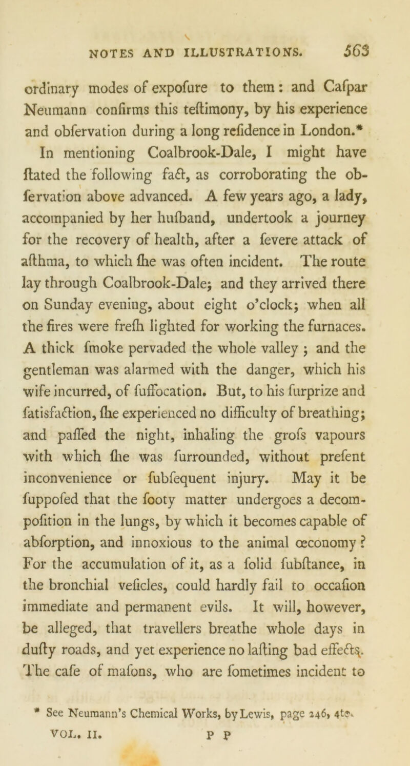 ordinary modes of expofure to them: and Cafpar Neumann confirms this teftimony, by his experience and obfervation during a long refidence in London.* In mentioning Coalbrook-Dale, I might have Hated the following as corroborating the ob- fervation above advanced. A few years ago, a lady, accompanied by her hufband, undertook a journey for the recovery of health, after a fevere attack of afthma, to which fhe was often incident. The route lay through Coalbrook-Dale; and they arrived there on Sunday evening, about eight o’clock; when all the fires were frefh lighted for working the furnaces. A thick fmoke pervaded the whole valley ; and the gentleman was alarmed with the danger, which his wife incurred, of fufFocation. But, to his furprize and fatisfa&ion, (he experienced no difficulty of breathing; and pafifed the night, inhaling the grofs vapours with which flie was furrounded, without prefent inconvenience or fubfequent injury. May it be fuppofed that the footy matter undergoes a decom- pofition in the lungs, by which it becomes capable of abforption, and innoxious to the animal oeconomy ? For the accumulation of it, as a folid fubftance, in the bronchial veficles, could hardly fail to occafion immediate and permanent evils. It will, however, be alleged, that travellers breathe whole days in dufty roads, and yet experience no laffing bad efFeft^. The cafe of mafons, who are fometimes incident to * See Neumann’s Chemical Works, by Lewis, page 246, VOL. II. P p