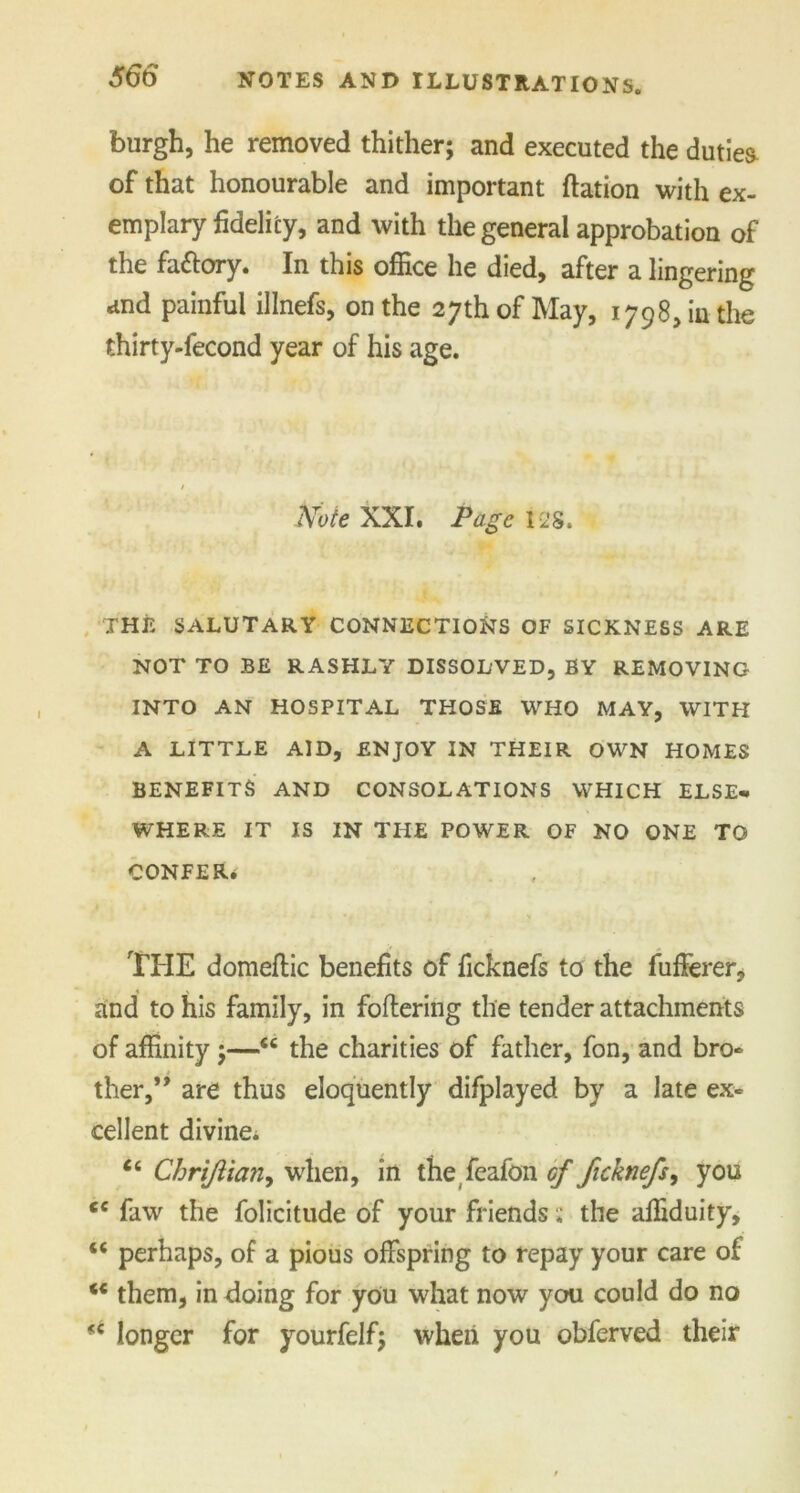 burgh, he removed thither; and executed the dutiea of that honourable and important ftation with ex- emplary fidelity, and with the general approbation of the fattory. In this office he died, after a lingering and painful illnefs, on the 27th of May, 1798, in the thirty-fecond year of his age. Note XXI. Page 128. THE SALUTARY CONNECTIONS OF SICKNESS ARE NOT TO BE RASHLY DISSOLVED, BY REMOVING INTO AN HOSPITAL THOSE WHO MAY, WITH A LITTLE AID, ENJOY IN THEIR OWN HOMES BENEFITS AND CONSOLATIONS WHICH ELSE* WHERE IT IS IN THE POWER OF NO ONE TO CONFER. THE domeftic benefits of ficknefs to the fufferer, and to his family, in foftering the tender attachments of affinity;—<c the charities of father, fon, and bro- ther,’* are thus eloquently difplayed by a late ex- cellent divine* cc Chri/iiaiiy when, in the feafon of ficknefs, you tc faw the folicitude of your friends; the affiduity, “ perhaps, of a pious offspring to repay your care of ** them, in doing for you what now you could do no <c longer for yourfelf; when you obferved their