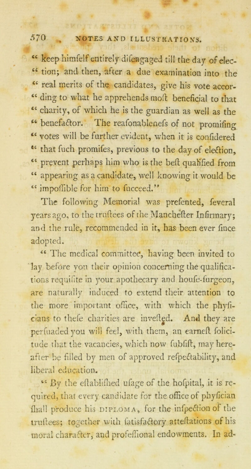 “ keep himfelf entirely difengaged till the day of elec- cc tion; and then, after a due examination into the “ real merits of the candidates, give his vote accor- “ ding to what he apprehends moll: beneficial to that “ charity, of which he is the guardian as well as the w benefa&or. The reafonablenefs of not promifing “ votes will be further evident, when it is confidered et that fuch promifes, previous to the day of ele&ion, “ prevent perhaps him who is the bed quah'fied from appearing as a candidate, well knowing it would be 44 impolfible for him to fucceed.” The following Memorial was prefented, feveral years ago, to the truflees of the Manchefler Infirmary; and the rule, recommended in it, has been ever fince adopted. cc The medical committee, having been invited to lay before you their opinion concerning the qualifica- tions requilite in your apothecary and houfe-furgeon, are naturally induced to extend their attention to the more important office, with which the phyfi- cians to thefe charities are inveftgd. And they are perfuaded you will feel, with them, an earned. folici- tude that the vacancies, which now fubfift, may here- after be filled by men of approved refpeftability, and liberal education. J3y the eftablifhed ufage of the hofpital, it is re- quired, that every candidate for the office of pbyfician fliall produce his diploma, for the infpe&ion of the trullees; together with fatisfa&ory atteflations of his moral character, and profeffional endowments. In ad-