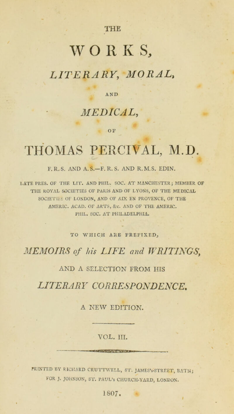 W O R K S, LITERARY, MORAL, AND MEDICAL, OF THOMAS PERCEVAL, M.D. F.R.S. AND A.S.-F. R. S. AND R.M.S. EDIN. LATE PRES. OF THE LIT. AND PHIL. SOC. AT MANCHESTER; MEMBER OF THE ROYAL SOCIETIES OF PARIS AND OF LYONS, OF THE MEDICAL SOCIETIES OF LONDON, AND OF AIX EN PROVENCE, OF THE AMERIC. ACAD. OF ARTS, &c. AND OF THE AMERIC. PHIL. SOC. AT PHILADELPHIA. TO WHICH ARE PREFIXED^ MEMOIRS of his LIFE and WRITINGS] AND A SELECTION FROM HIS LITERARY CORRESPONDENCE. A NEW EDITION. VOL. III. PRINTED BY RICHARD CRUTTWELL, ST. JAMES’s-STRF.ET, BATH; FOR J. JOHNSON, ST. PAUL’S CHURCH-YARD, LONDON. 1S07