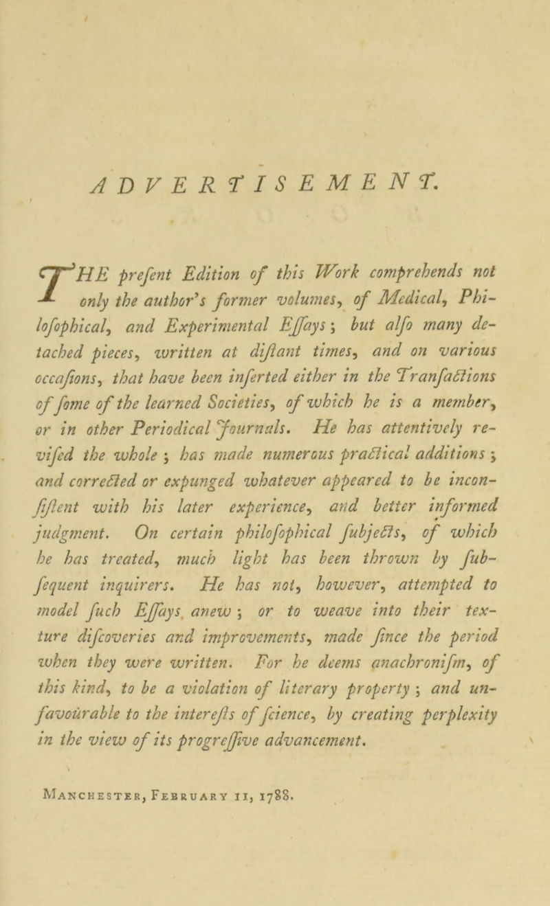 ADVERTISEMENT. rHE prefent Edition of this Work comprehends not only the author's former volumes, of Medical, Phi- lofophical, and Experimental EJfays; but alfo many de- tached pieces, umitten at dijlant times, and on various occafions, that have been inferted either in the Tran factions of fame of the learned Societies, of which he is a member, or in other Periodical journals. He has attentively re- vifcd the whole ; has made numerous practical additions ; and corrected or expunged whatever appeared to be incon- fijlent with his later experience, and better informed judgment. On certain philofophical fubjeffs, of which he has treated, much light has been thrown by fub- fequent inquirers. He has not, however, attempted to model fuch EJfays. anew ; or to weave into their tex- ture difeoveries and improvements, made fence the period ivhen they were written. For he deems anachronifm, of this kind, to be a violation of literary property ; and un- favourable to the interefes of fcience, by creating perplexity in the view of its progreffeve advancement. ' Manchester, February ii, 1788.