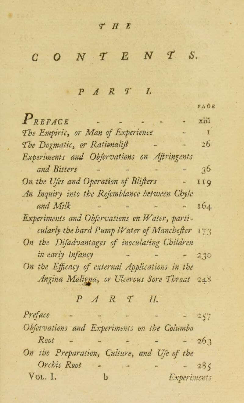 CONTENTS. PART I. PA&E Preface xiii The Empiricy or Man of Experience - 1 The Dogmatic, or Rati&nalijl - -26 Experiments and Obfervations on Aftnngents and Bitters - - - 36 On the UJes and Operation of Bliflers - 119 An Inquiry into the Refemblance between Chyle and Milk - - - 164 Experiments and Obfervations on IVater, parti- cularly the hard Pump Water of Manchefler 173 On the Difadvantages of inoculating Children in early Infancy - - 230 On the Efficacy of external Applications in the Angina Maligna, or Ulcerous Sore Throat 248 PART II Preface - 257 \ Obfervations and Experiments on the Columbo Root ----- 263 On the Preparation, Culture, and Ufe of the Orchis Root - - - - 285'