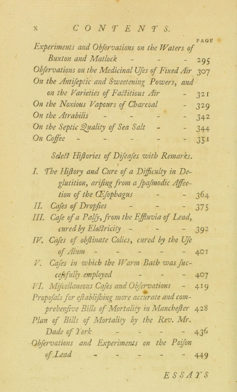 PAGE Experiments and Observations on the Waters of Buxton and Matlock - - - 295 Obfervations on the Medicinal JJJes of Fixed Air 307 On the Antijepiic and Sweetening Powers, and on the Varieties of Factitious Air - 321 On the Noxious Vapours of Charcoal - 329 On the Atrabilis - - - - 342 On the Septic Quality of Sea Salt - - 344 On Coffee - - - - 351 1 SeleCt Hiftories of Difeafes with Remarks. \ I. Fhe Hiftory and Cure of a Difficulty in De- glutition, arifing from a fpafmodic Affec- tion of the CEfophagus - - 364 II. Cafes of Dropfies - - - 375 III. Cafe of a Palfy, from the Effluvia of Lead, cured by Electricity - - 392 IV. Cafes of obftinate Colics, cured by the life of Alum - - - - - 401 V. Cafes in which the Warm Bath was fuc- cefsfully employed - 407 VI. Mfcsllaneous Cafes and Obfervations - 419 Propofals for eftablifhing mere accurate and com- prehenfive Bills of Mortality in Manchefter 428 Plan of Bills of Mortality by the Rev. Mr. Dade of Fork - - - - 436 Obfervations and Experiments on the Poifon of .Lead ----- 449 E S SALS