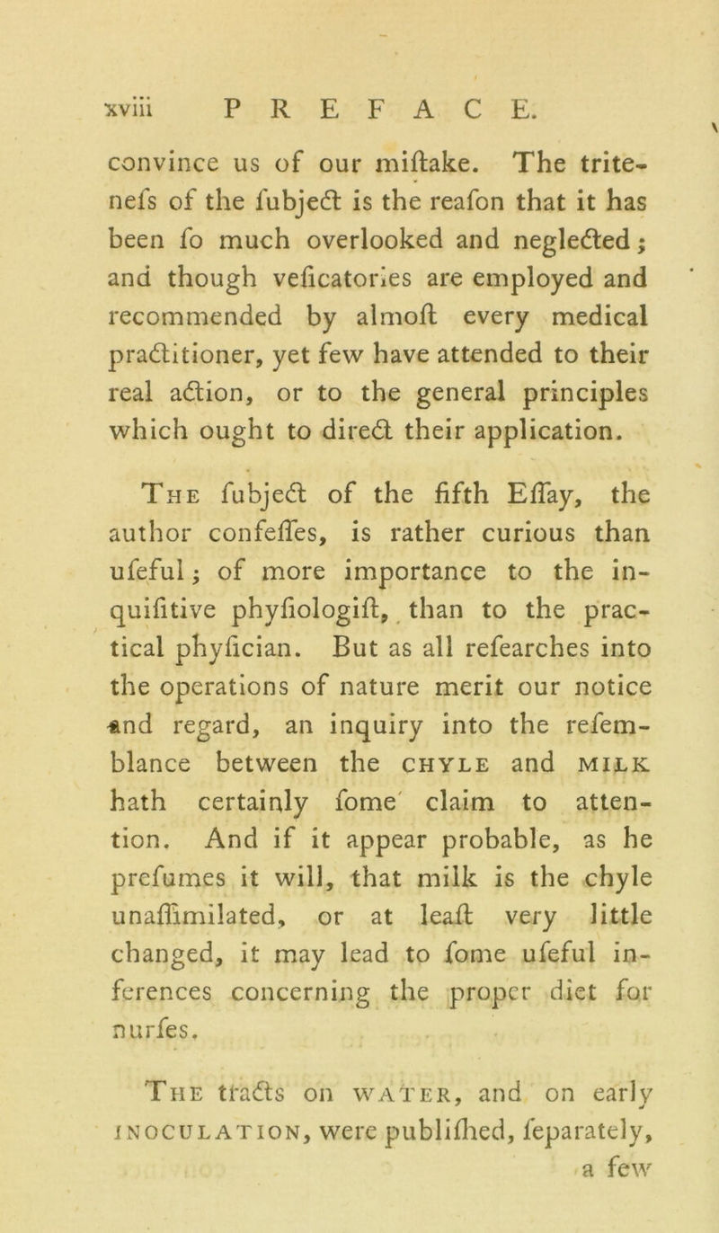 convince us of our miftake. The trite- nefs of the fubjeCt is the reafon that it has been fo much overlooked and neglected; and though veficatories are employed and recommended by almofl every medical practitioner, yet few have attended to their real aCtion, or to the general principles which ought to direCt their application. The fubjeCt of the fifth Efiay, the author confefies, is rather curious than ufeful; of more importance to the in- quifitive phyfiologift, than to the prac- tical phyfician. But as all refearches into the operations of nature merit our notice ^nd regard, an inquiry into the refem- blance between the chyle and milk hath certainly fome claim to atten- tion. And if it appear probable, as he prefumes it will, that milk is the chyle unafiimilated, or at lead very little changed, it may lead to fome ufeful in- ferences concerning the proper diet for nurfes. The traCts on water, and on early * * inoculation, were publifhed, feparately, a few