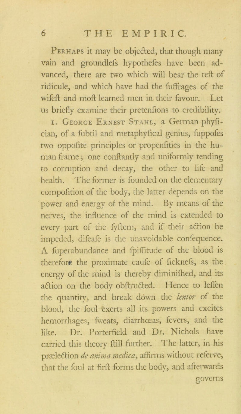 Perhaps it may be objected, that though many vain and groundlefs hypothefes have been ad- vanced, there are two which will bear the tell of ridicule, and which have had the fuffrages of the wifeft and moft learned men in their favour. Let us briefly examine their pretenfions to credibility. i. George Ernest Stahl, a German phyfi- cian, of a fubtil and metaphyfical genius, fuppofes two oppofite principles or propenfities in the hu- man frame; one conftantly and uniformly tending to corruption and decay, the other to life and health. The former is founded on the elementary compofition of the body, the latter depends on the power and energy of the mind. By means of the nerves, the influence of the mind is extended to every part of the lyftem, and if their action be impeded, difeafe is the unavoidable confequence. A fuperabundance and fpiflitude of the blood is therefore the proximate caufe of ficknefs, as the energy of the mind is thereby diminifhed, and its adtion on the body obftrudted. Hence to lefien the quantity, and break down the lentor of the blood, the foul exerts all its powers and excites hemorrhages, fweats, diarrhoeas, fevers, and the like. Dr. Porterfield and Dr. Nichols have carried this theory (till further. The latter, in his preelection de anima medico,, affirms without referve, that the foul at firfl forms the body, and afterwards governs