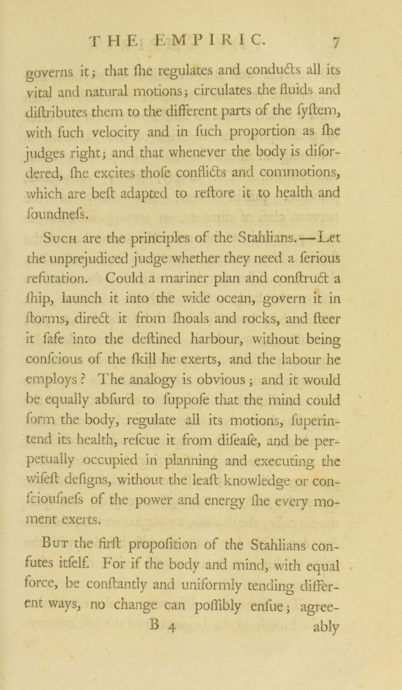 governs it; that die regulates and condudls all its vital and natural motions; circulates the fluids and diftributes them to the different parts of the fyftem, with fuch velocity and in fuch proportion as fhe judges right j and that whenever the body is difor- dered, fhe excites thofe conflidts and commotions, which are belt adapted to reftore it to health and foundnefs. Such are the principles of the Stahlians. — Let the unprejudiced judge whether they need a ferious refutation. Could a mariner plan and conftrudl a fhip, launch it into the wide ocean, govern it in fforms, diredt it from fhoals and rocks, and fleer it fafe into the deflined harbour, without being confcious Gf the fkill he exerts, and the labour he employs r The analogy is obvious ; and it would be equally abfurd to fuppofe that the mind could form the body, regulate all its motions, fuperin- tend its health, refcue it from difeafe, and be per- petually occupied in planning and executing the wifeft defigns, without the ieaft knowledge or con- lcioufhefs of the power and energy fhe every mo- ment exerts. But the firfl propofition of the Stahlians con- futes itfelf. For if the body and mind, with equal force, be conflantly and uniformly tending differ- ent ways, no change can poflibly enfue; agree- B 4 ably