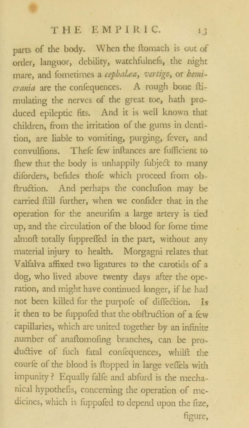 parts of the body. When the ftomach is out of order, languor, debility, watchfulnefs, the night mare, and fometimes a cephaLea, vertigo, or hemi- crania are the confequences. A rough bone fti- mulating the nerves of the great toe, hath pro- duced epileptic fits. And it is well known that children, from the irritation of the gums in denti- tion, are liable to vomiting, purging, fever, and convulfions. Thefe few inftances are fufficient to fhew that the body is unhappily fubjedt to many diforders, befides thofe which proceed from ob- ftrudtion. And perhaps the conclufion may be carried ftill further, when we confider that in the operation for the aneurifm a large artery is tied up, and the circulation of the blood for fome time almofl totally fuppreflfed in the part, without any material injury to health. Morgagni relates that Valfalva affixed two ligatures to the carotids of a dog, who lived above twenty days after the ope- ration, and might have continued longer, if he had not been killed for the purpofe of diflection. Is it then to be fuppofed that the obftrudlion of a few capillaries, which are united together by an infinite number of anaflomofing branches, can be pro- ductive of fuch fatal confequences, whilft the courfe of the blood is flopped in large vefiels with impunity ? Equally falfe and abfurd is the mecha- nical hypothefis, concerning the operation of me- dicines, which is fuppofed to depend upon the fize, figure,