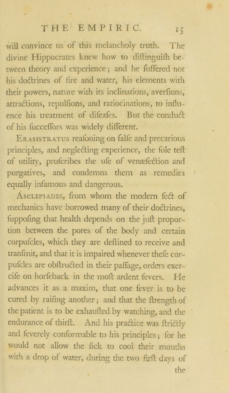 *5 will convince us of this melancholy truth. The divine Hippocrates knew how to diftinguifh be- tween theory and experience; and lie fuffered not his docftrines of fire and water, his elements with their powers, nature with its inclinations, averfions, attractions, repulfions, and ratiocinations, to influ- ence his treatment of difeafes. But the conduct of his fucceflfors was widely different. Erasistratus reafoning on falfe and precarious principles, and neglecting experience, the foie teft of utility, profcribes the ufe of ventefe6Hon and purgatives, and condemns them as remedies equally infamous and dangerous. Asclepiades, from whom the modem feet of mechanics have borrowed many of their doctrines, luppofing that health depends on the juft propor- tion between the pores of the body and certain corpufcles, which they are deftined to receive and tranfmit, and that it is impaired whenever thefe cor- pufcles are obftructed in their paffage, orders exer- cife on horfeback in the moft ardent fevers. He advances it as a maxim, that one fever is to be cured by raffing another; and that the ftrength of the patient is to be exhaufted by watching, and the endurance of thirft. And his practice was ftridtly and feverely conformable to his principles; for he would not allow tlie lick to cool their mouths with a drop of water, during the two firft days of the