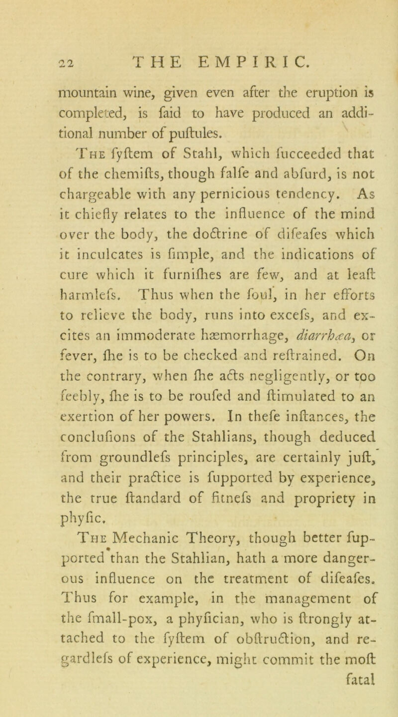 mountain wine, given even after the eruption is completed, is faid to have produced an addi- tional number of puftules. The fyftem of Stahl, which fucceeded that of the chemifts, though falle and abfurd, is not chargeable with any pernicious tendency. As it chiefly relates to the influence of the mind over the body, the do&rine of difeafes which it inculcates is fimple, and the indications of cure which it furnifhes are few, and at lead harmlefs. Thus when the foul, in her efforts to relieve the body, runs into excefs, and ex- cites an immoderate haemorrhage, diarrhea, or fever, fhe is to be checked and reftrained. On the contrary, when fhe acts negligently, or too feebly, fhe is to be roufed and ftimuiated to an exertion of her powers. In thefe inftances, the conclufions of the Stahlians, though deduced from groundlefs principles, are certainly juft, and their praflice is fupported by experience, the true ffandard of fttnefs and propriety in phyfic. The Mechanic Theory, though better fup- ported than the Stahlian, hath a more danger- ous influence on the treatment of difeafes. Thus for example, in the management of the fmall-pox, a phyfician, who is ftrongly at- tached to the fyftem of obflrudtion, and re- gardlefs of experience, might commit the molt fatal