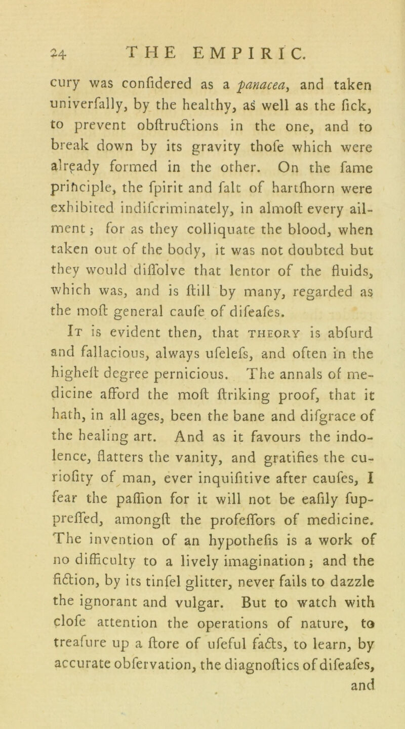 cury was confidered as a panacea, and taken univerfally, by the healthy, as well as the Tick, to prevent obftruftions in the one, and to break down by its gravity thole which were already formed in the other. On the fame principle, the fpirit and fait of hartfhorn were exhibited indifcriminately, in almoft every ail- ment ; for as they colliquate the blood, when taken out of the body, it was not doubted but they would dilfolve that lentor of the fluids, which was, and is ftill by many, regarded as the molt general caufe of difeafes. It is evident then, that theor.y is abfurd and fallacious, always ufelefs, and often in the highelt degree pernicious. The annals of me- dicine afford the moft ftriking proof, that it hath, in all ages, been the bane and difgrace of the healing art. And as it favours the indo- lence, flatters the vanity, and gratifies the cu- riofity of man, ever inquifitive after caufes, I fear the paflion for it will not be eafily fup- preflfed, amongfl: the profeflfors of medicine. The invention of an hypothefis is a work of no difficulty to a lively imagination; and the fi6lion, by its tinfel glitter, never fails to dazzle the ignorant and vulgar. But to watch with clofe attention the operations of nature, to treafure up a ftore of ufeful fafts, to learn, by accurate obfervation, the diagnoflics of difeafes, and