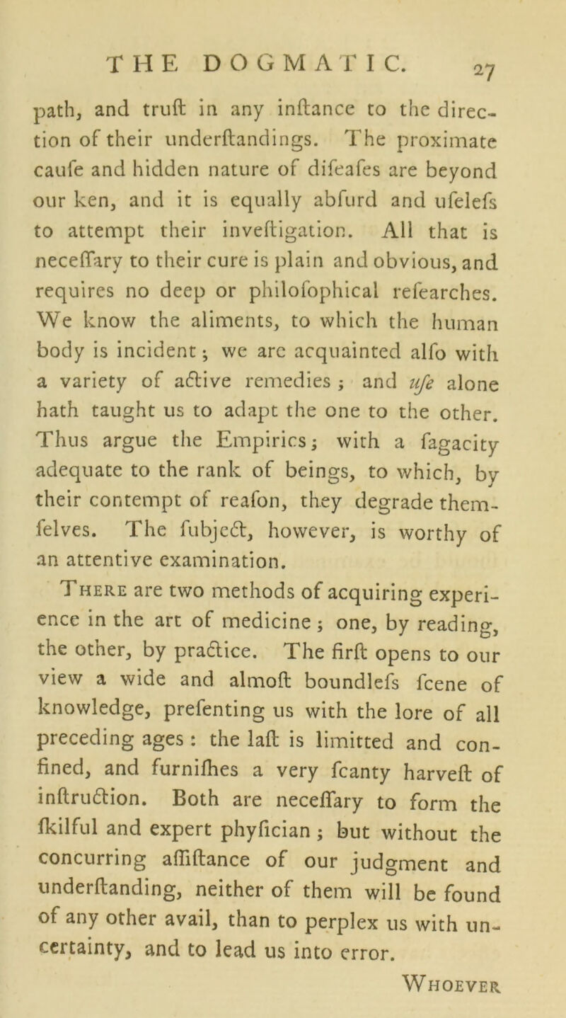 27 path, and truft in any inftance to the direc- tion of their underftandings. The proximate caufe and hidden nature of difeafes are beyond our ken, and it is equally abfurd and ufelefs to attempt their inveftigation. All that is necefiary to their cure is plain and obvious, and requires no deep or philofophicai refearches. We know the aliments, to which the human body is incident; we arc acquainted alfo with a variety of a6tive remedies ; and life alone hath taught us to adapt the one to the other. Thus argue the Empirics; with a fagacity adequate to the rank of beings, to which, by their contempt of reafon, they degrade them- felves. The fubje£t, however, is worthy of an attentive examination. There are two methods of acquiring experi- ence in the art of medicine ; one, by reading, the other, by praftice. The firft opens to our view a wide and almoft boundlefs fcene of knowledge, prefenting us with the lore of all preceding ages : the laft is limitted and con- fined, and furnifhes a very fcanty harveft of inftrudtion. Both are necefiary to form the fkilful and expert phyfician; but without the concurring afiiftance of our judgment and underftanding, neither of them will be found of any other avail, than to perplex us with un- certainty, and to lead us into error. Whoever