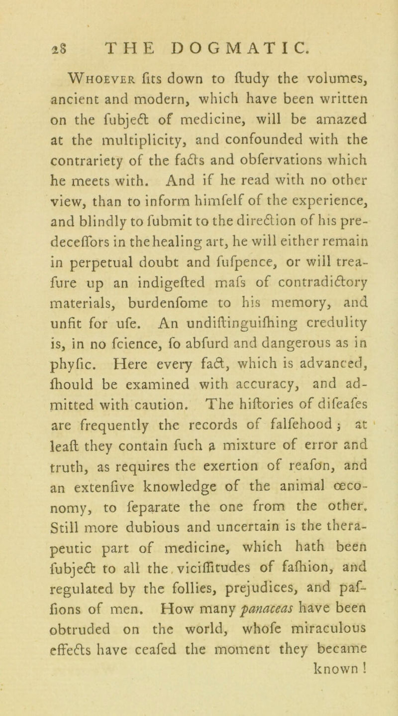 Whoever fits down to ftudy the volumes, ancient and modern, which have been written on the fubjeft of medicine, will be amazed at the multiplicity, and confounded with the contrariety of the fadfs and obfervations which he meets with. And if he read with no other view, than to inform himfelf of the experience, and blindly to l'ubmit to the direction of his pre- deceffors in the healing art, he will either remain in perpetual doubt and fufpence, or will trea- fure up an indigeftecl mafs of con trad i dory materials, burdenfome to his memory, and unfit for ufe. An undiftinguifhing credulity is, in no fcience, fo abfurd and dangerous as in phyfic. Here every fad, which is advanced, fhould be examined with accuracy, and ad- mitted with caution. The hiftories of difeafes are frequently the records of falfehood ; at lead they contain fuch a mixture of error and truth, as requires the exertion of reafdn, and an extenfive knowledge of the animal oeco- nomy, to feparate the one from the other. Still more dubious and uncertain is the thera- peutic part of medicine, which hath been fubjed: to all the, viciflitudes of fafhion, and regulated by the follies, prejudices, and paf- fions of men. How many panaceas have been obtruded on the world, whofe miraculous effedts have ceafed the moment they became known!