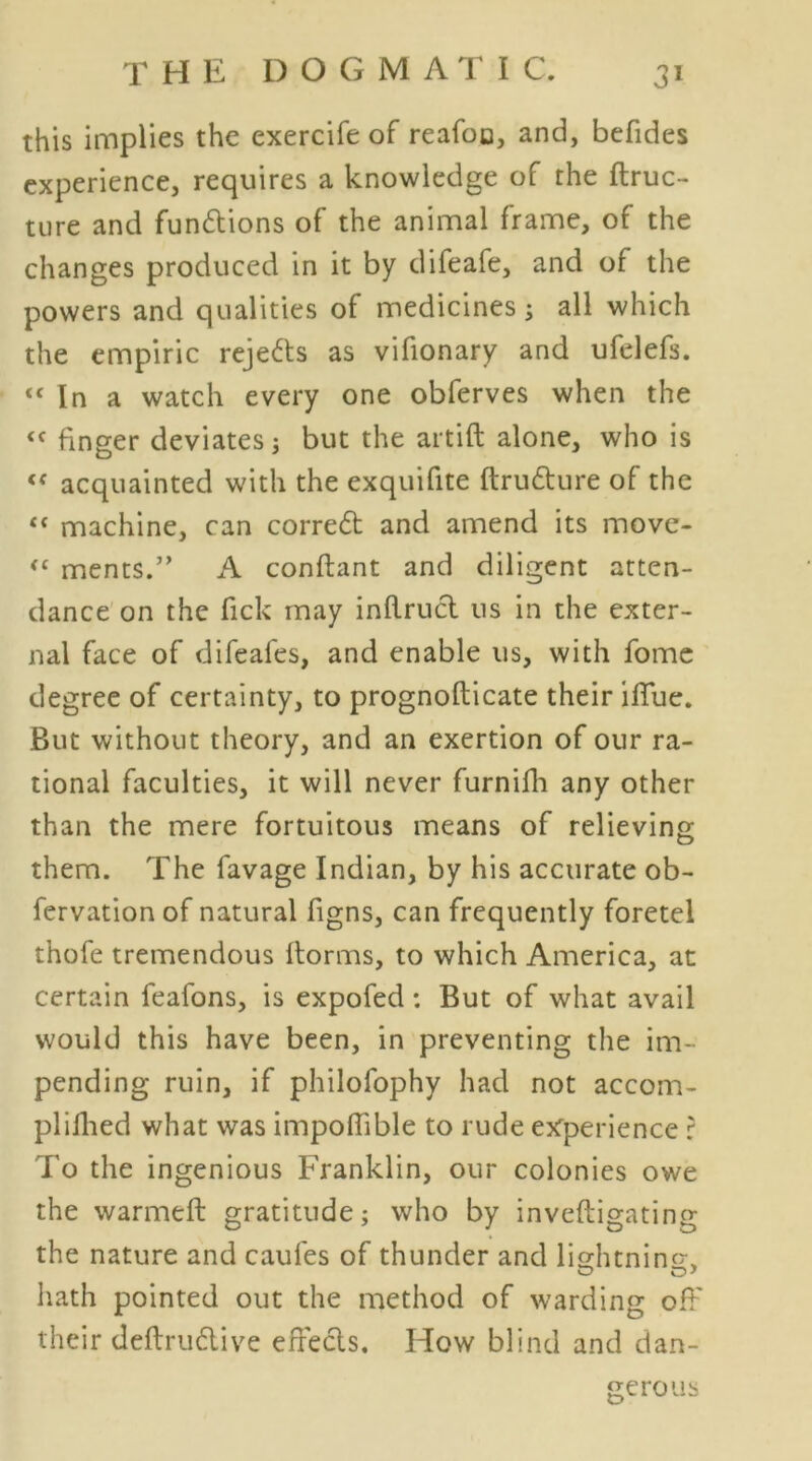 this implies the exercife of reafoc, and, befides experience, requires a knowledge of the ftruc- tnre and functions of the animal frame, of the changes produced in it by difeafe, and of the powers and qualities of medicines; all which the empiric rejects as vifionary and ufelefs. “ In a watch every one obferves when the finger deviates: but the artift alone, who is “ acquainted with the exquifite ftru&ure of the “ machine, can corre6t and amend its move- ments.” A conftant and diligent atten- dance on the fick may inflruct 11s in the exter- nal face of difeafes, and enable us, with fome degree of certainty, to prognofticate their ifTue. But without theory, and an exertion of our ra- tional faculties, it will never furnifh any other than the mere fortuitous means of relieving them. The favage Indian, by his accurate ob- fervation of natural figns, can frequently foretel thofe tremendous Itorms, to which America, at certain feafons, is expofed: But of what avail would this have been, in preventing the im- pending ruin, if philofophy had not accom- plifhed what was impoffible to rude experience r To the ingenious Franklin, our colonies owe the warmeft gratitude; who by inveftigating the nature and caufes of thunder and lightning hath pointed out the method of warding off their deflrudive effects. How blind and dan- gerous