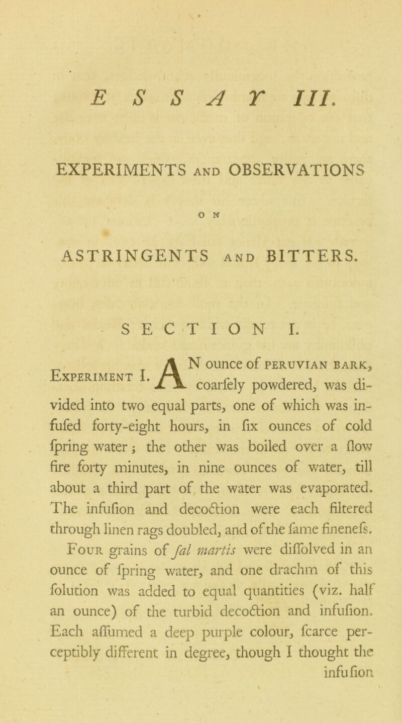 EXPERIMENTS and OBSERVATIONS O N ASTRINGENTS and BITTERS. SECTION I. Experiment I. A N ounce of Peruvian bark, coarfely powdered, v7as di- vided into two equal parts, one of which was in- fufed forty-eight hours, in fix ounces of cold fpring water; the other was boiled over a (low fire forty minutes, in nine ounces of water, till about a third part of the water was evaporated. The infufion and decodtion were each filtered through linen rags doubled, and of the fame finenefs. Four grains of fal martis were diffolved in an ounce of Ipring water, and one drachm of this folution was added to equal quantities (viz. half an ounce) of the turbid decodtion and infufion. Each affumed a deep purple colour, fcarce per- ceptibly different in degree, though I thought the infufion