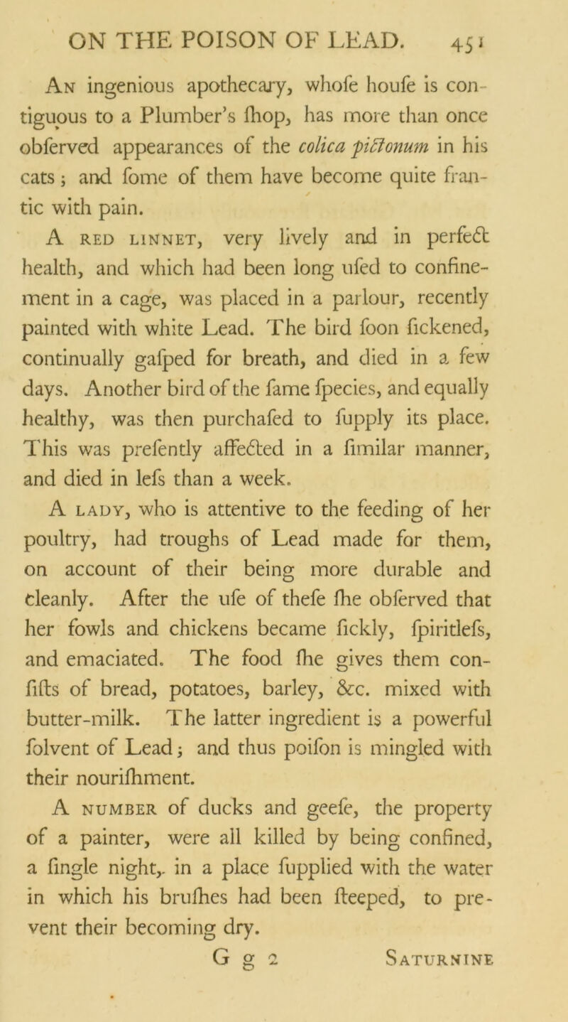 45 * An ingenious apothecary, whofe houfe is con- tiguous to a Plumber’s fhop, has more than once obferved appearances of the colic a piflonum in his cats; and fome of them have become quite fran- ✓ tic with pain. A red linnet, very lively and in perfedb health, and which had been long ufed to confine- ment in a cage, was placed in a parlour, recently painted with white Lead. The bird foon fickened, continually galped for breath, and died in a few days. Another bird of the fame fpecies, and equally healthy, was then purchafed to fupply its place. This was prefently affe£ted in a fimilar manner, and died in lefs than a week. A lady, who is attentive to the feeding of her poultry, had troughs of Lead made for them, on account of their being more durable and cleanly. After the ufe of thefe fhe obferved that her fowls and chickens became fickly, fpiritlefs, and emaciated. The food fhe gives them con- fifts of bread, potatoes, barley, See. mixed with butter-milk. The latter ingredient is a powerful folvent of Lead; and thus poifon is mingled with their nourifhment. A number of ducks and geefe, the property of a painter, were all killed by being confined, a fingle night,, in a place fupplied with the water in which his brufhes had been fleeped, to pre- vent their becoming dry. G O' 2 Saturnine