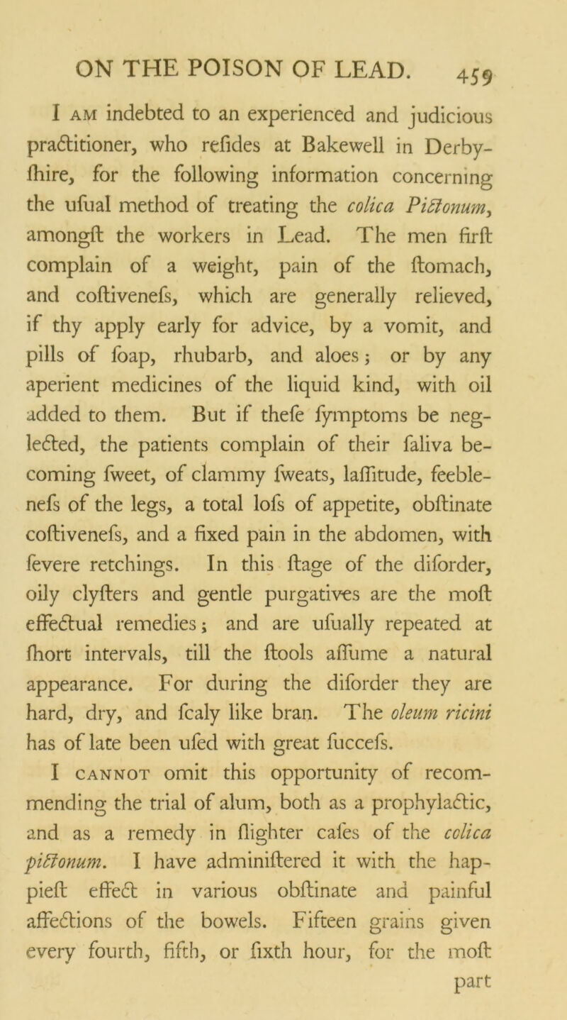 I am indebted to an experienced and judicious practitioner, who refides at Bakewell in Derby- fhire, for the following information concerning the ufual method of treating the colic a PiElonum, amongft the workers in Lead. The men firft complain of a weight, pain of the ftomach, and coftivenefs, which are generally relieved, if thy apply early for advice, by a vomit, and pills of foap, rhubarb, and aloes; or by any aperient medicines of the liquid kind, with oil added to them. But if thefe fymptoms be neg- leCted, the patients complain of their faliva be- coming fweet, of clammy fweats, laffitude, feeble- nefs of the legs, a total lofs of appetite, obftinate coftivenefs, and a fixed pain in the abdomen, with fevere retchings. In this ftage of the diforder, oily clyfters and gentle purgatives are the moft effectual remedies; and are ufually repeated at fhort intervals, till the ftools aftiime a natural appearance. For during the diforder they are hard, dry, and fcaly like bran. The oleum ricini has of late been ufed with great fuccefs. I cannot omit this opportunity of recom- mending the trial of alum, both as a prophylactic, and as a remedy in flighter cafes of the cclica piEionum. I have adminiftered it with the hap- pieft effeCt in various obftinate and painful affeCtions of the bowels. Fifteen grains given every fourth, fifth, or fixth hour, for the moft part