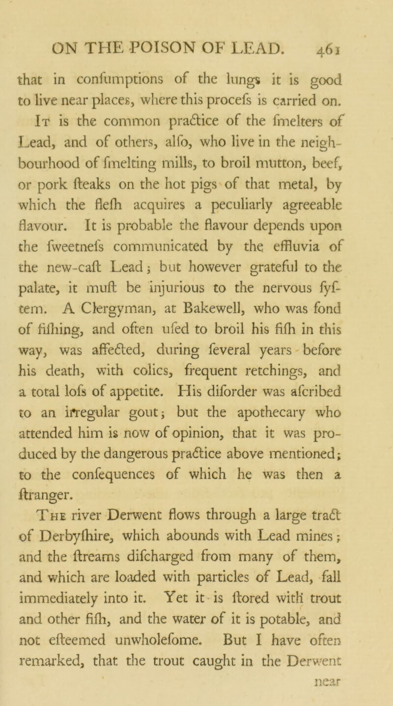 that in confutnprions of the lungs it is good to live near places, where this procefs is carried on. It is the common practice of the fmelters of Lead, and of others, alfo, who live in the neigh- bourhood of fmelting mills, to broil mutton, beef, or pork fteaks on the hot pigs of that metal, by which the flefh acquires a peculiarly agreeable flavour. It is probable the flavour depends upon the fweetnefs communicated by the effluvia of the new-caft Lead; but however grateful to the palate, it muft be injurious to the nervous fyf- tem. A Clergyman, at Bakewell, who was fond of filliing, and often ufed to broil his fifh in this way, was affeded, during feveral years before his death, with colics, frequent retchings, and a total lofs of appetite. His diforder was afcribed to an irtegular gout; but the apothecary who attended him is now of opinion, that it was pro- duced by the dangerous pradice above mentioned; to the confequences of which he was then a llranger. The river Derwent flows through a large trad of Derbyfhire, which abounds with Lead mines; and the dreams difcharged from many of them, and which are loaded with particles of Lead, fall immediately into it. Yet it is llored witli trout and other fifh, and the water of it is potable, and not efteemed unwholefome. But I have often remarked, that the trout caught in the Derwent near