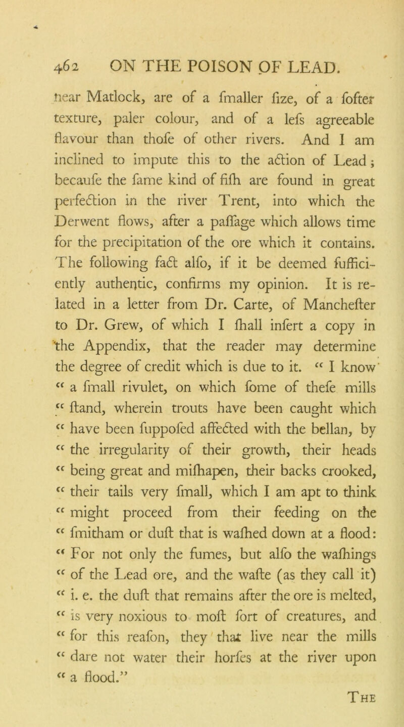 near Matlock, are of a fmaller fize, of a fofter texture, paler colour, and of a lefs agreeable flavour than thofe of other rivers. And I am inclined to impute this to the adtion of Lead; becaufe the fame kind of filh are found in great perfedtion in the river Trent, into which the Derwent flows, after a paflfage which allows time for the precipitation of the ore which it contains. The following fadt alfo, if it be deemed fuffici- ently authentic, confirms my opinion. It is re- lated in a letter from Dr. Carte, of Manchefter to Dr. Grew, of which I fhall infert a copy in the Appendix, that the reader may determine the degree of credit which is due to it. “ I know' “ a fmall rivulet, on which fome of thefe mills cc Hand, wherein trouts have been caught which cc have been fuppofed affedted with the bellan, by <c the irregularity of their growth, their heads <f being great and mifhapen, their backs crooked, cc their tails very fmall, which I am apt to think Cf might proceed from their feeding on the “ fmitham or dull that is wafhed down at a flood: c< For not only the fumes, but alfo the walhings <c of the Lead ore, and the wafte (as they call it) cf i. e. the dull that remains after the ore is melted, “ is very noxious to molt fort of creatures, and “ for this reafon, they that live near the mills “ dare not water their horfes at the river upon “ a flood.” The