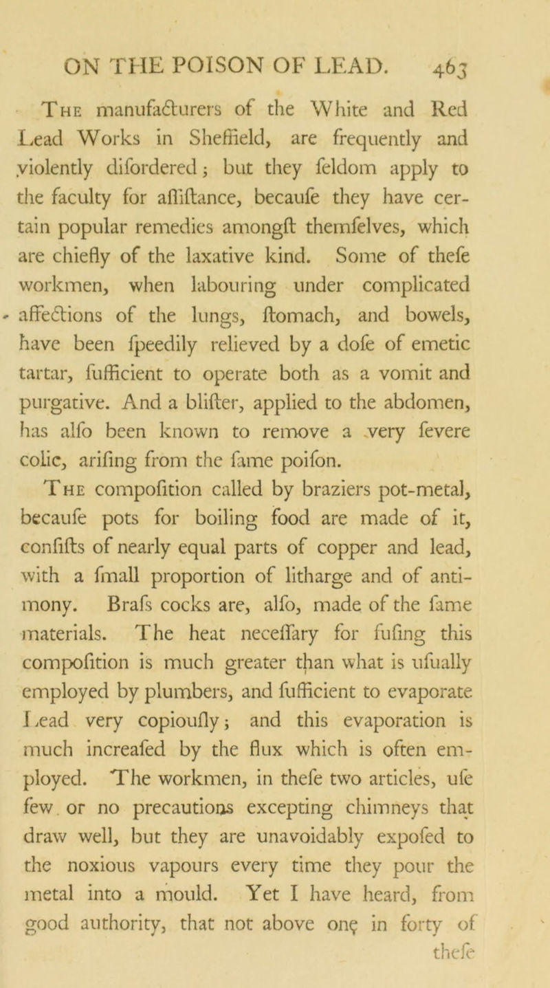 The manufafturers of the White and Red Lead Works in Sheffield, are frequently and violently difordered; but they feldom apply to the faculty for afiiftance, becaufe they have cer- tain popular remedies amongft themfelves, which are chiefly of the laxative kind. Some of thefe workmen, when labouring under complicated ' affe£tions of the lungs, flomach, and bowels, have been fpeedily relieved by a dofe of emetic tartar, fufficient to operate both as a vomit and purgative. And a blifter, applied to the abdomen, lias alfo been known to remove a .very fevere colic, arifing from the fame poifon. The compofition called by braziers pot-metal, becaufe pots for boiling food are made of it, confifts of nearly equal parts of copper and lead, with a fmall proportion of litharge and of anti- mony. Brafs cocks are, alfo, made of the fame materials. The heat neceflary for fufing this compofition is much greater than what is ufually employed by plumbers, and fufficient to evaporate Lead very copioufly; and this evaporation is much increaled by the flux which is often em- ployed. The workmen, in thefe twro articles, ufe few or no precautions excepting chimneys that draw well, but they are unavoidably expofed to the noxious vapours every time they pour the metal into a mould. Yet I have heard, from good authority, that not above on? in forty of thefe