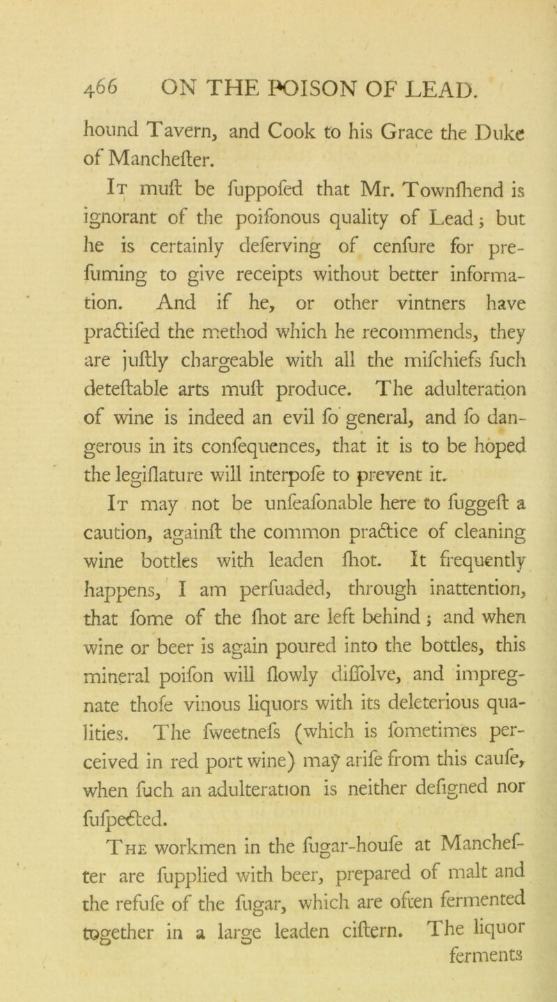 hound Tavern, and Cook to his Grace the Duke l of Manchester. It muft be fuppofed that Mr. Townfhend is ignorant of the poifonous quality of Lead; but he is certainly deferving of cenfure for pre- fuming to give receipts without better informa- tion. And if he, or other vintners have praftifed the method which he recommends, they are juftly chargeable with all the mifchiefs fuch deteftable arts muft produce. The adulteration of wine is indeed an evil fo general, and fo dan- gerous in its confequences, that it is to be hoped the legislature will interpofe to prevent it. It may not be unfeafonable here to fuggeft a caution, againft the common praftice of cleaning wine bottles with leaden fhot. It frequently happens, I am perfuaded, through inattention, that fome of the fhot are left behind; and when wine or beer is again poured into the bottles, this mineral poifon will flowly diffolve, and impreg- nate thofe vinous liquors with its deleterious qua- lities. The fweetnefs (which is fometimes per- ceived in red port wine) may arife from this caufe, when fuch an adulteration is neither defigned nor fufpetfted. The workmen in the fugar-houfe at Manchef- ter are Supplied with beer, prepared of malt and the refufe of the Sugar, which are often fermented together in a large leaden ciftern. The liquor ferments