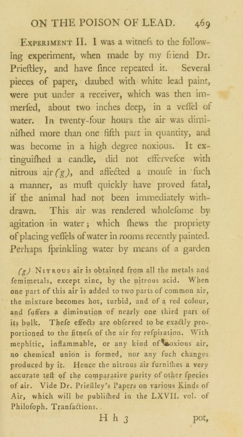 Experiment II. I was a witnefs to the follow- ing experiment, when made by my friend Dr. Prieftley, and have fince repeated it. Several pieces of paper, daubed with white lead paint, were put under a receiver, which was then im- merfed, about two inches deep, in a vefiel of water. In twenty-four hours the air was dimi- nifhed more than one fifth part in quantity, and was become in a high degree noxious. It ex- tinguifhed a candle, did not effcrvefce with nitrous air (g), and afiedted a moufe in 'fuch a manner, as muft quickly have proved fatal, if the animal had not been immediately with- drawn. This air was rendered wholefome by- agitation in water; which fhews the propriety of placing vefifels of water in rooms recently painted. Perhaps fprinkling water by means of a garden (g) Nitrous air is obtained from all the metals and femimetals, except zinc, by the nitrous acid. When one part of this air is added to two parts of common air, the mixture becomes hot, turbid, and of a red colour, and fuffers a diminution of nearly one third part of its bulk. Thefe effeds are obferved to be exadly pro- portioned to the fitnefs of the air for refpiiation. WTith mephitic, inflammable, or any kind ofVvoxious air, no chemical union is formed, nor any fuch changes produced by it. Hence the nitrous air furnilhes a very accurate tell of the comparative purity of other fpecies of air. Vide Dr. Priellley’s Papers on various Kinds of Air, which will be publilhed in the LXVII. vol. of Philofoph. Tranfadions. . H h 3 pot,