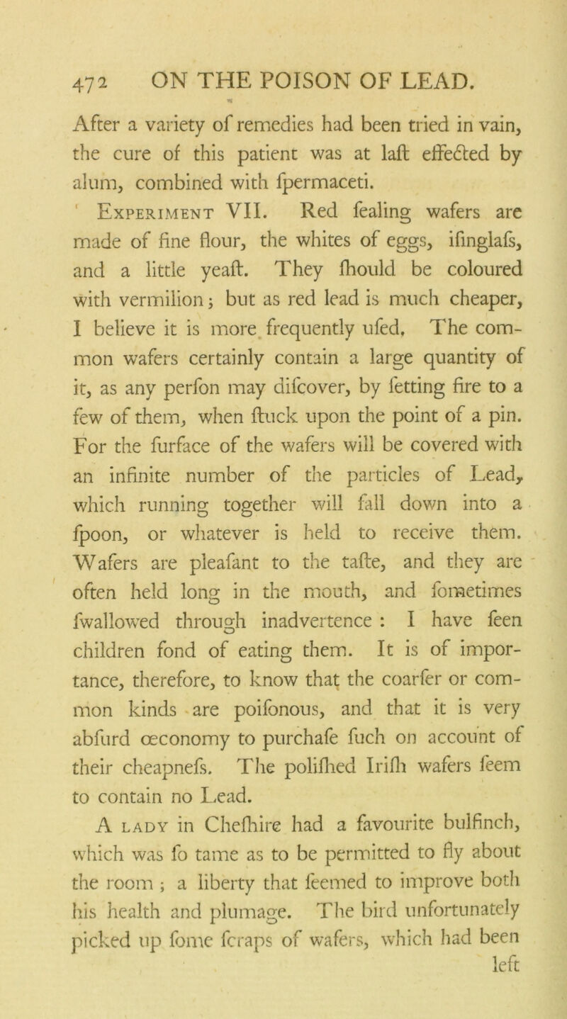 After a variety of remedies had been tried in vain, the cure of this patient was at laid effected by alum, combined with fpermaceti. Experiment VII. Red fealing wafers are made of fine flour, the whites of eggs, iflnglafs, and a little yeaft. They fhould be coloured with vermilion; but as red lead is much cheaper, I believe it is more frequently ufed. The com- mon wafers certainly contain a large quantity of it, as any perfon may difcover, by letting fire to a few of them, when {luck upon the point of a pin. For the furface of the wafers will be covered with an infinite number of the particles of Lead, which running together will fall down into a lpoon, or whatever is held to receive them. Wafers are pleafant to the tafte, and they are often held long in the mouth, and fometimes iwallowed through inadvertence : I have feen children fond of eating them. It is of impor- tance, therefore, to know that the coarfer or com- mon kinds are poifonous, and that it is very abfurd ceconomy to purchafe fuch on account of their cheapnefs. The polifhed Irifh wafers feem to contain no Lead. A lady in Chefhire had a favourite bulfinch, which was fo tame as to be permitted to fly about the room ; a liberty that feemed to improve both his health and plumage. The bird unfortunately picked up forne feraps of wafers, which had been left