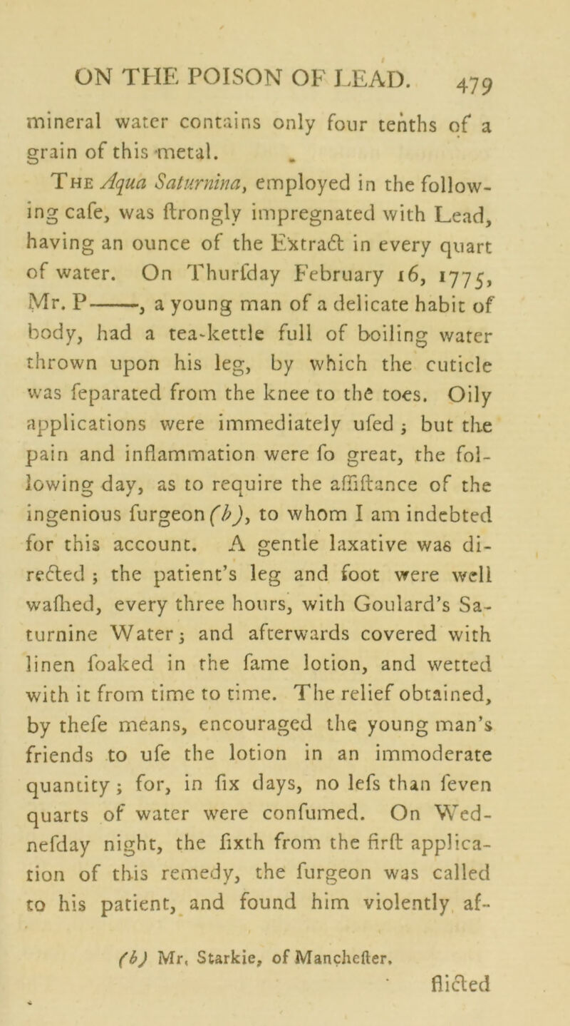 mineral water contains only four tenths of a grain of this metal. The Aqua Salumina, employed in the follow- ing cafe, was ftrongly impregnated with Lead, having an ounce of the Extract in every quart of water. On Thurfday February 16, 1775, Mr. P , a young man of a delicate habit of body, had a tea-kettle full of boiling water thrown upon his leg, by which the cuticle was feparated from the knee to the toes. Oily applications were immediately ufed 5 but the pain and inflammation were fo great, the fol- lowing day, as to require the affiftance of the ingenious furgeon (b), to whom I am indebted for this account. A gentle laxative was di- rected ; the patient’s leg and foot were well walked, every three hours, with Goulard’s Sa- turnine Water; and afterwards covered with linen foaked in the fame lotion, and wetted with it from time to time. The relief obtained, by thefe means, encouraged the young man’s friends to ufe the lotion in an immoderate quantity; for, in fix days, no lefs than leven quarts of water were confumed. On Wed- nefday night, the fixth from the firft applica- tion of this remedy, the furgeon was called to his patient, and found him violently af- (b) Mr, Starkie, of Manchefter. flicted