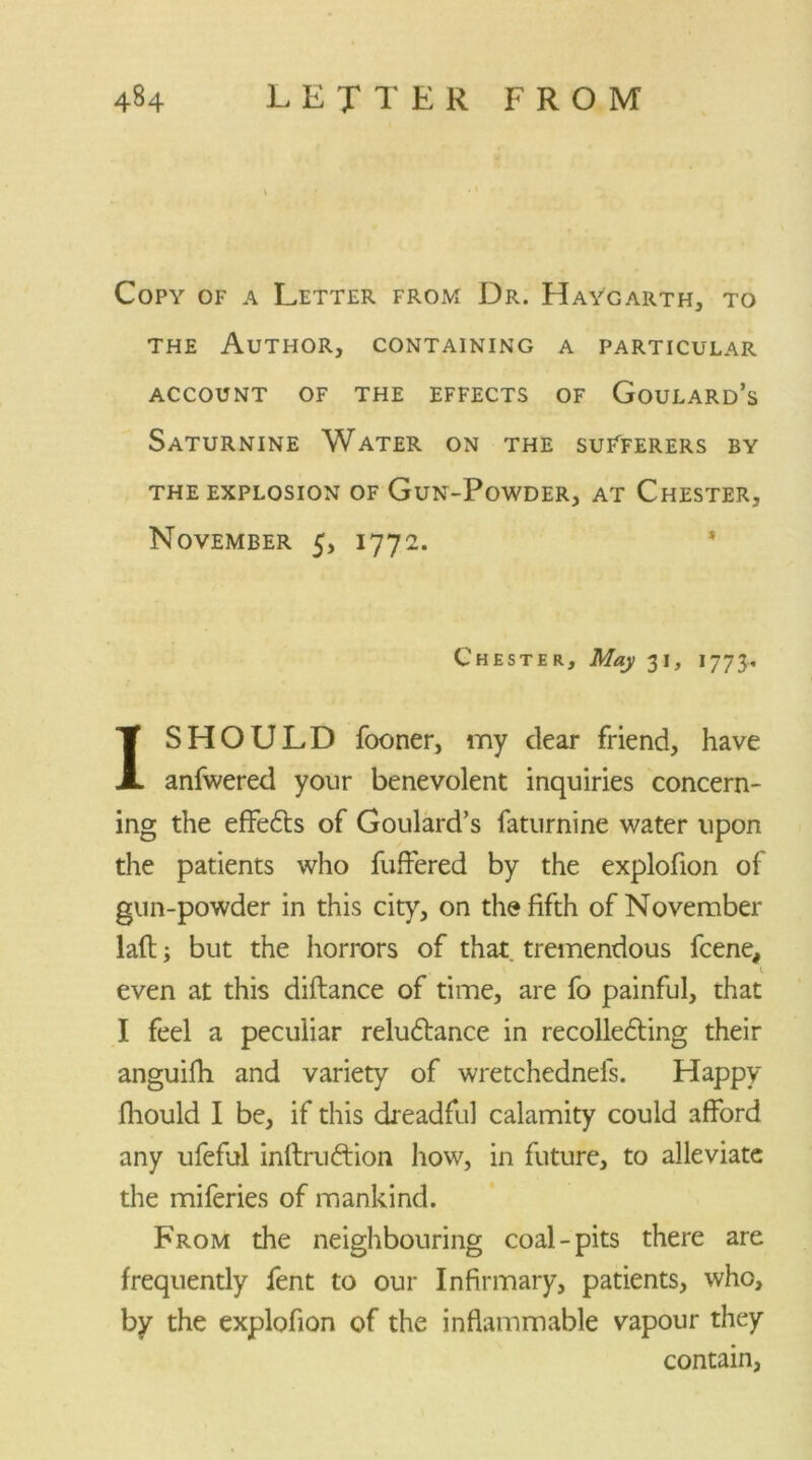 Copy of a Letter from Dr. Haygarth, to the Author, containing a particular account of the effects of Goulard’s Saturnine Water on the suTferers by the explosion of Gun-Powder, at Chester, November 5, 1772. * Chester, May 31, 1773, I SHOULD fooner, my dear friend, have anfwered your benevolent inquiries concern- ing the effects of Goulard’s faturnine water upon the patients who differed by the explofion of gun-powder in this city, on the fifth of November lad; but the horrors of that tremendous fcene, even at this diftance of time, are fo painful, that I feel a peculiar reluftance in recolle£ting their anguifh and variety of wretchednefs. Happy fhould I be, if this dreadful calamity could afford any ufeful inftrufrion how, in future, to alleviate the miferies of mankind. From the neighbouring coal-pits there are frequendy fent to our Infirmary, patients, who, by the explofion of the inflammable vapour they contain,