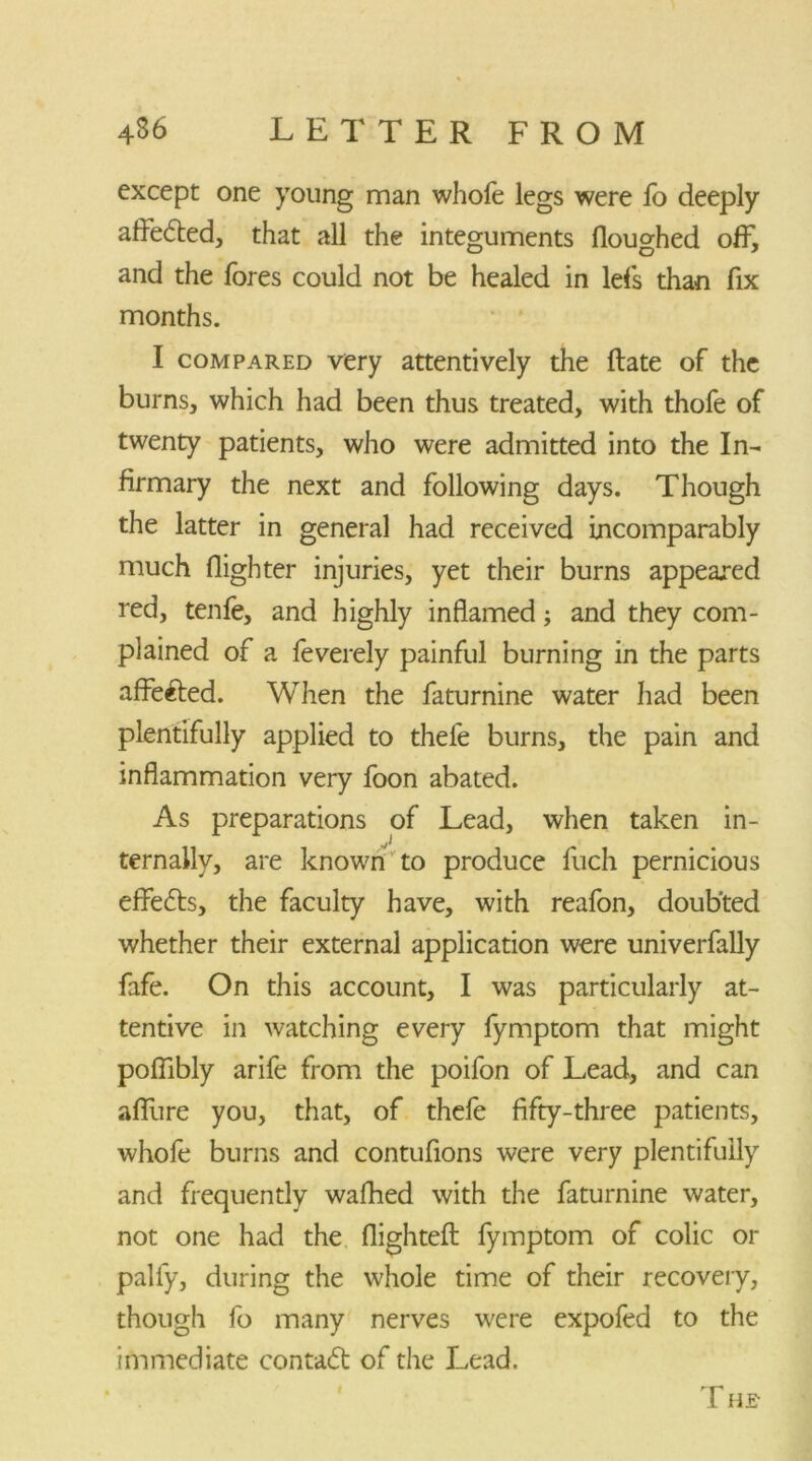 except one young man whofe legs were fo deeply affedted, that all the integuments flouo-hed off, and the fores could not be healed in lefs than fix months. I compared very attentively the Hate of the burns, which had been thus treated, with thofe of twenty patients, who were admitted into the In- firmary the next and following days. Though the latter in general had received incomparably much (lighter injuries, yet their burns appeared red, tenfe, and highly inflamed; and they com- plained of a feverely painful burning in the parts affefted. When the faturnine water had been plentifully applied to thele burns, the pain and inflammation very foon abated. As preparations of Lead, when taken in- ternally, are known to produce fuch pernicious effedts, the faculty have, with reafon, doubted whether their external application were univerfally fafe. On this account, I was particularly at- tentive in watching every fymptom that might poflibly arife from the poifon of Lead, and can aflfure you, that, of thefe fifty-three patients, whofe burns and contufions were very plentifully and frequently walked with the faturnine water, not one had the flighted: fymptom of colic or pally, during the whole time of their recovery, though fo many nerves were expofed to the immediate contadt of the Lead. T he-