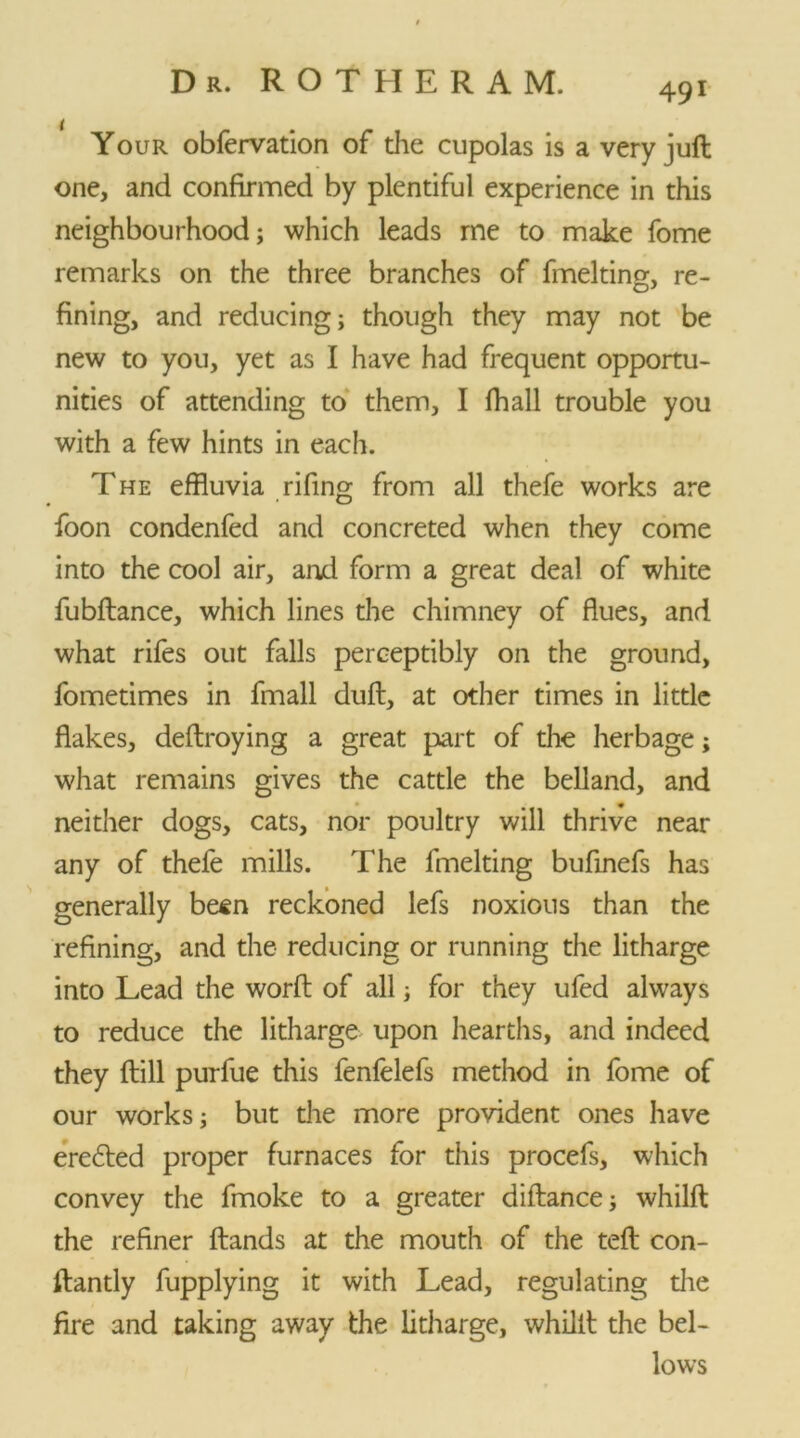 Your obfervation of the cupolas is a very juft one, and confirmed by plentiful experience in this neighbourhood; which leads me to make fome remarks on the three branches of fmelting, re- fining, and reducing; though they may not be new to you, yet as I have had frequent opportu- nities of attending to them, I fhall trouble you with a few hints in each. T he effluvia rifing from all thefe works are foon condenfed and concreted when they come into the cool air, and form a great deal of white fubftance, which lines the chimney of flues, and what rifes out falls perceptibly on the ground, fometimes in fmall duft, at other times in little flakes, deftroying a great part of the herbage; what remains gives the cattle the belland, and neither dogs, cats, nor poultry will thrive near any of thefe mills. The fmelting bufinefs has generally besn reckoned lefs noxious than the refining, and the reducing or running the litharge into Lead the worft of all; for they ufed always to reduce the litharge upon hearths, and indeed they (till purfue this fenfelefs method in fome of our works; but the more provident ones have erected proper furnaces for this procefs, which convey the fmoke to a greater diftance; whilft the refiner ftands at the mouth of the teft con- ftantly fupplying it with Lead, regulating the fire and taking away the litharge, whilft the bel- lows