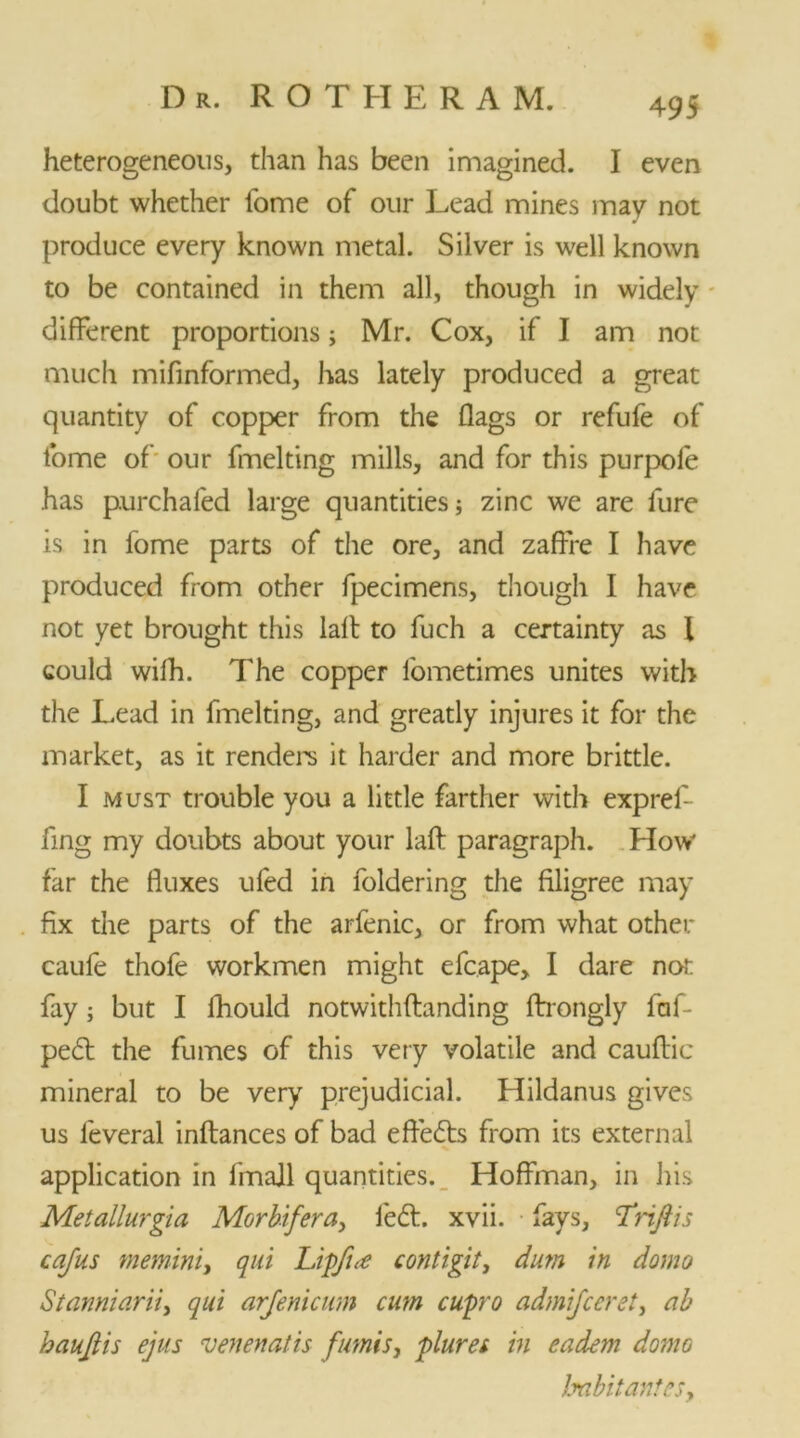 heterogeneous, than has been imagined. I even doubt whether fome of our Lead mines may not produce every known metal. Silver is well known to be contained in them all, though in widely different proportions; Mr. Cox, if I am not much mifinformed, has lately produced a great quantity of copper from the flags or refufe of fome of our fmelting mills, and for this purpofe has purchafed large quantities; zinc we are fure is in fome parts of the ore, and zaffre I have produced from other fpecimens, though I have not yet brought this lafl: to fuch a certainty as I could wifh. The copper fometimes unites with the Lead in fmelting, and greatly injures it for the market, as it renders it harder and more brittle. I must trouble you a little farther with expref- fing my doubts about your lafl: paragraph. How far the fluxes ufed in loldering the filigree may fix the parts of the arfenic, or from what other caule thofe workmen might efcape, I dare not fay; but I lhould notwithftanding ftrongly laf- pedt the fumes of this very volatile and cauftic mineral to be very prejudicial. Hildanus gives us leveral inftances of bad efiedts from its external application in fmajl quantities. Hoffman, in his Metallurgia Morbifera, led:, xvii. fays, T'nfth cajus meminiy qui Lipfue contigit, dim in domo Stanniariiy qui arjenicum cum cupro admijccrciy ab haujiis ejus venenatis fumisy pluret in eadem domo JmbitanteSy