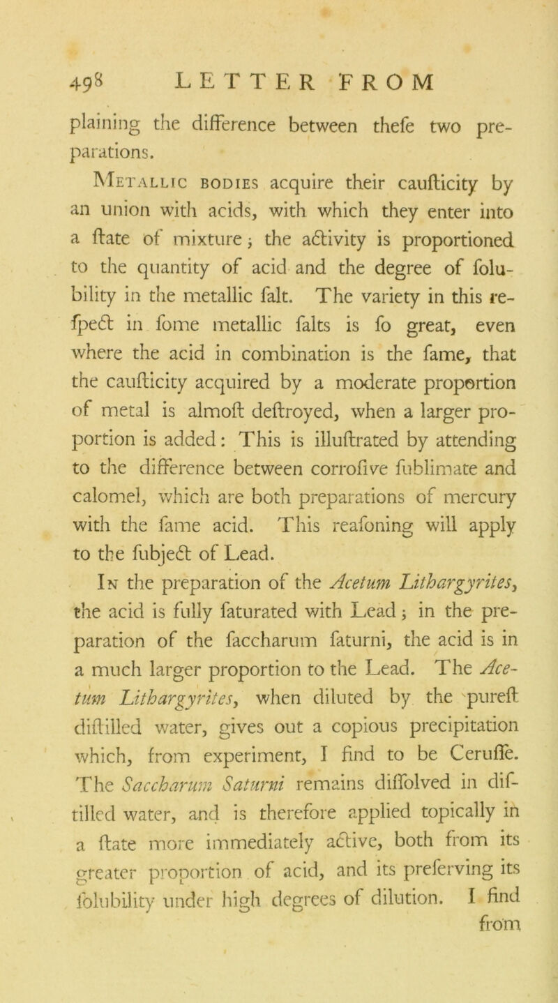 plaining the difference between thefe two pre- parations. Metallic bodies acquire their caufticity by an union with acids, with which they enter into a ftate of mixture; the a&ivity is proportioned to the quantity of acid and the degree of folu- bility in the metallic fait. The variety in this re- fpe6f in fome metallic falts is fo great, even where the acid in combination is the fame, that the caufticity acquired by a moderate proportion of metal is almoft deftroyed, when a larger pro- portion is added: This is illuftrated by attending to the difference between corrofive fublimate and calomel, which are both preparations of mercury with the fame acid. This reafoning will apply to the fubjecft of Lead. In the preparation of the Acetum Lithargyrites, the acid is fully faturated with Lead; in the pre- paration of the faccharum faturni, the acid is in a much larger proportion to the Lead. The Ace- turn Lithargyrites, when diluted by the pureft diftilled water, gives out a copious precipitation which, from experiment, I find to be Cerufle. The Saccharum Saturni remains diffolved in dif- tilled water, and is therefore applied topically in a ftate more immediately active, both from its greater proportion of acid, and its preferving its fblubility under high degrees of dilution. I find from